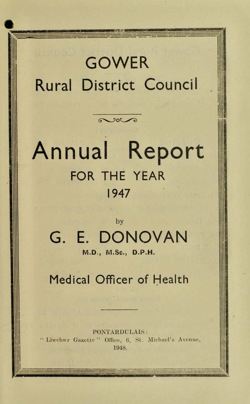 GOWER Rural District Council J Annual Report FOR THE YEAR 1947 by G. E. DONOVAN M.D., M.Sc., D.P.H. Medical Officer of Health » PONTARDULAIS: “ Liwchwr Gazette ” Office, 6, St. Michael’s Avenue 1948.