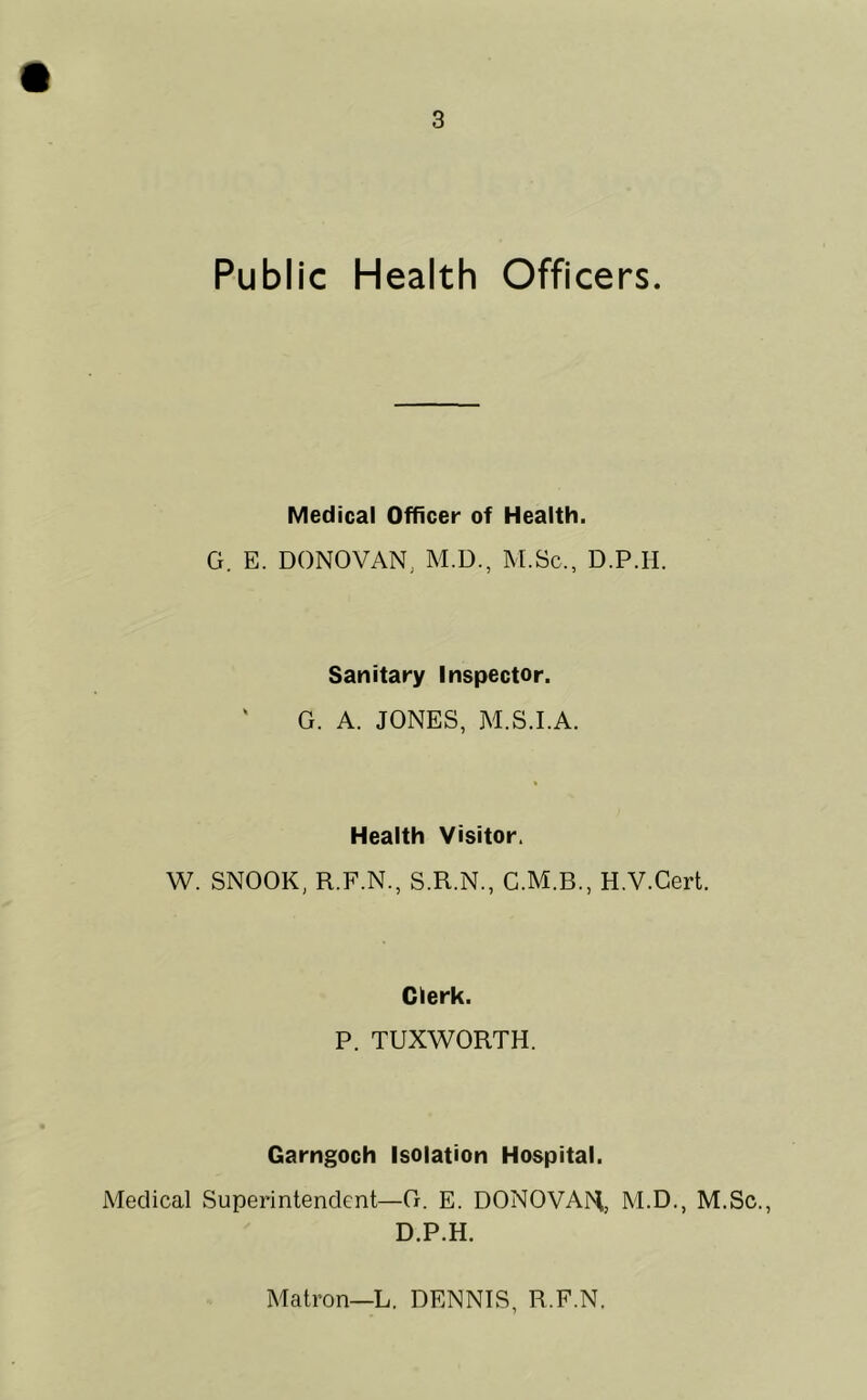 Public Health Officers. Medical Officer of Health. G. E. DONOVAN, M.D., M.Sc., D.P.II. Sanitary Inspector. G. A. JONES, M.S.I.A. Health Visitor. W. SNOOK, R.F.N., S.R.N., H.V.Cert. Clerk. P. TUXWORTH. Garngoch Isolation Hospital. Medical Superintendent—G. E. DONOVAN, M.D., M.Sc., D.P.H. Matron—L. DENNIS, R.F.N.