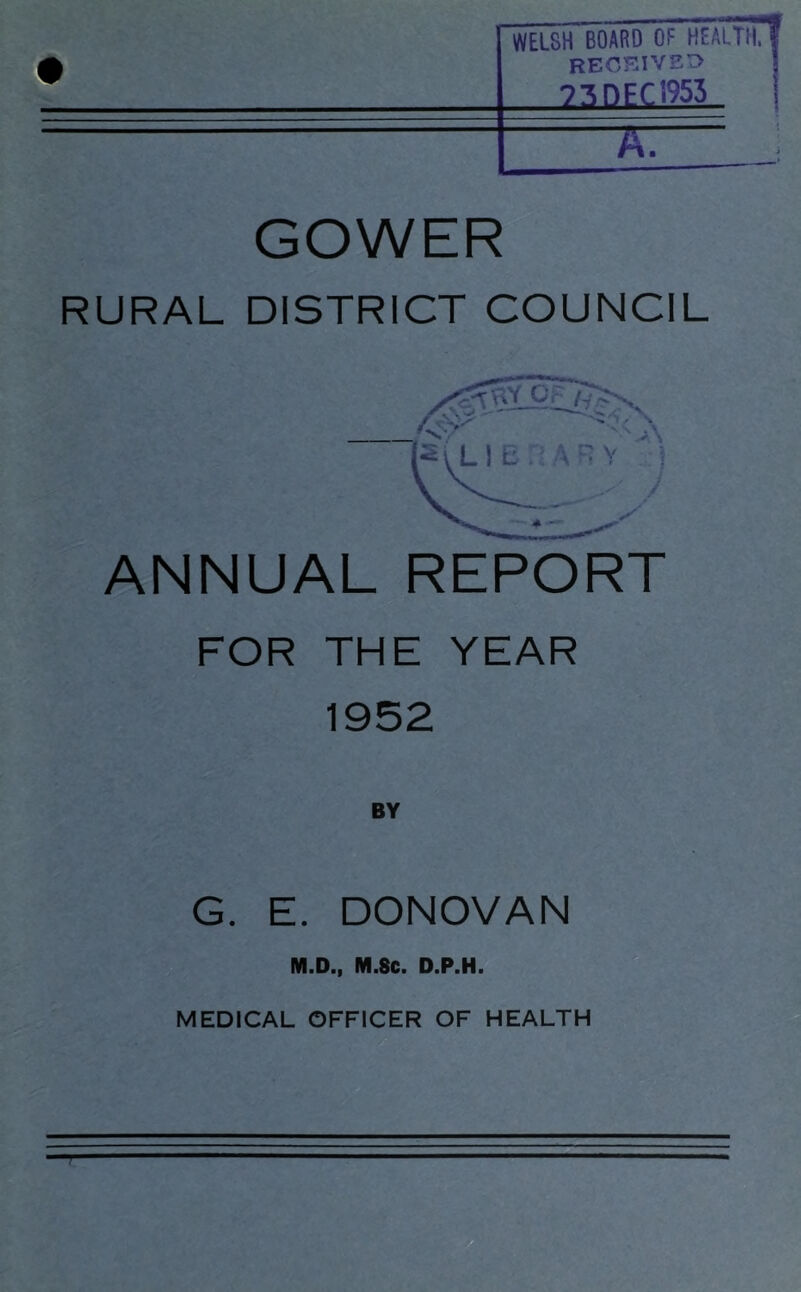 • WELSH BOARD OF HEALTH,« received 73DEC1953 1 A. GOWER RURAL DISTRICT COUNCIL ANNUAL REPORT FOR THE YEAR 1952 G. E. DONOVAN M.D., M.Sc. D.P.H.