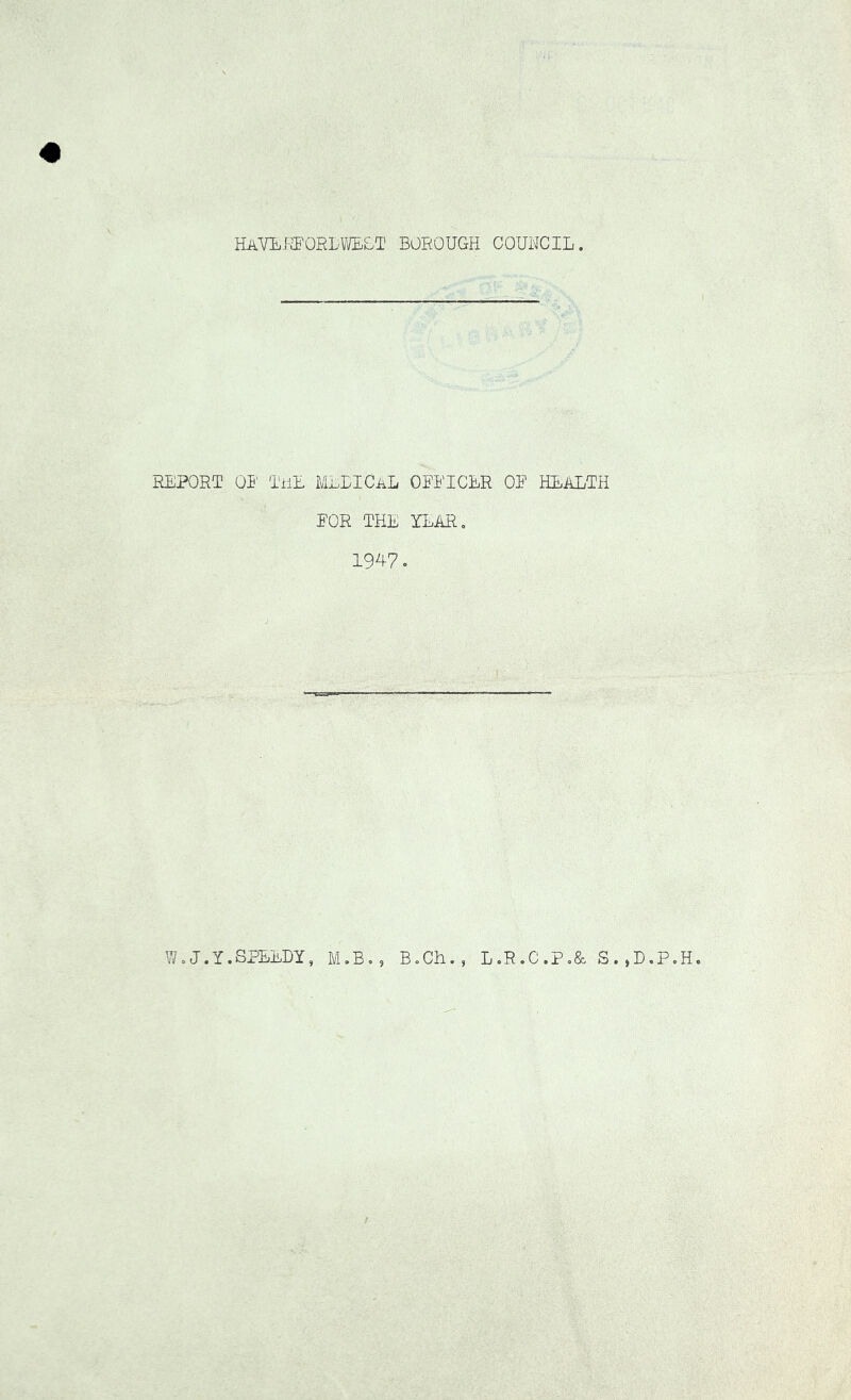 HAVLi-S'ORL^VLLT BOROUGH COUNCIL REPORT OR TiiE MELICaL OEEICER OE HEALTH EOR THE YEAR, 1947. ♦ ) W,J.I.SPEEDY, M.B., BoCH L.R.C.P,& S.,D,P.H