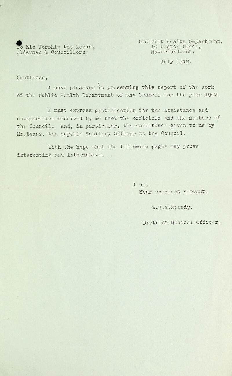 ft his Worship the Mayor, Aldermen & Councillors. District Health Dei-artment, 10 Picton Placr, Haverfordwest. July 19^4-8. Ge ntlf men, I have pleasure in presenting this report of the work of the Public Health Department of the Council for the year 19^7. I must express gratification for the assistance and co-operation received by me from the officials and the members of the Council. And, in particular, the assistance given to me by Mr.Evans, the capable Sanitary Officer to the Council. With the hope that the following pages may prove interesting and informative. I am, your obedient Servant, W.'J.y .Speedy. District Medical Officer.