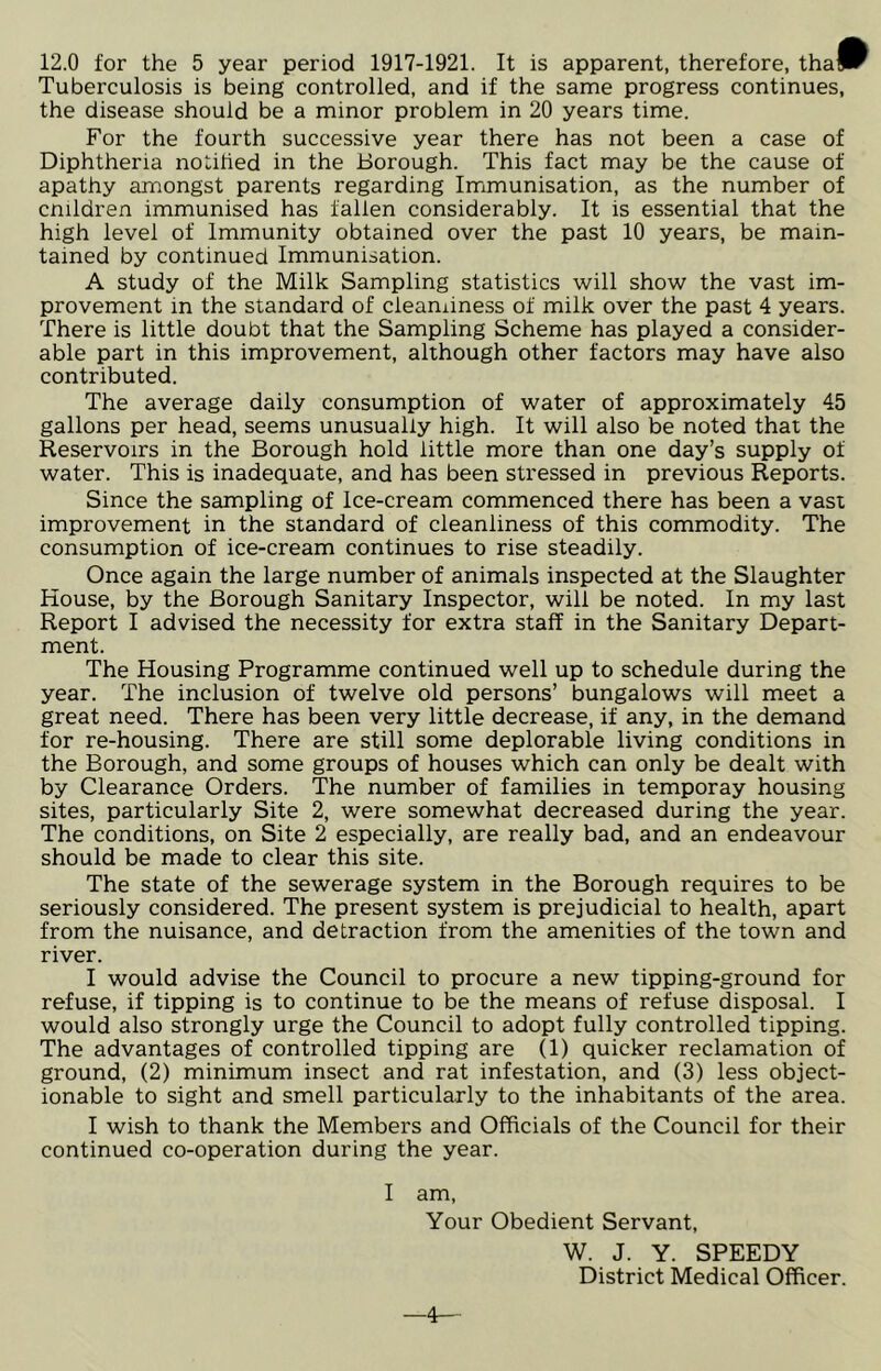 Tuberculosis is being controlled, and if the same progress continues, the disease should be a minor problem in 20 years time. For the fourth successive year there has not been a case of Diphtheria notified in the Borough. This fact may be the cause of apathy amongst parents regarding Immunisation, as the number of cmldren immunised has fallen considerably. It is essential that the high level of Immunity obtained over the past 10 years, be main- tained by continued Immunisation. A study of the Milk Sampling statistics will show the vast im- provement in the standard of cleanliness of milk over the past 4 years. There is little doubt that the Sampling Scheme has played a consider- able part in this improvement, although other factors may have also contributed. The average daily consumption of water of approximately 45 gallons per head, seems unusually high. It will also be noted that the Reservoirs in the Borough hold little more than one day’s supply of water. This is inadequate, and has been stressed in previous Reports. Since the sampling of Ice-cream commenced there has been a vast improvement in the standard of cleanliness of this commodity. The consumption of ice-cream continues to rise steadily. Once again the large number of animals inspected at the Slaughter House, by the Borough Sanitary Inspector, will be noted. In my last Report I advised the necessity for extra staff in the Sanitary Depart- ment. The Housing Programme continued well up to schedule during the year. The inclusion of twelve old persons’ bungalows will meet a great need. There has been very little decrease, if any, in the demand for re-housing. There are still some deplorable living conditions in the Borough, and some groups of houses which can only be dealt with by Clearance Orders. The number of families in temporay housing sites, particularly Site 2, were somewhat decreased during the year. The conditions, on Site 2 especially, are really bad, and an endeavour should be made to clear this site. The state of the sewerage system in the Borough requires to be seriously considered. The present system is prejudicial to health, apart from the nuisance, and detraction from the amenities of the town and river. I would advise the Council to procure a new tipping-ground for refuse, if tipping is to continue to be the means of refuse disposal. I would also strongly urge the Council to adopt fully controlled tipping. The advantages of controlled tipping are (1) quicker reclamation of ground, (2) minimum insect and rat infestation, and (3) less object- ionable to sight and smell particularly to the inhabitants of the area. I wish to thank the Members and Officials of the Council for their continued co-operation during the year. I am, Your Obedient Servant, W. J. Y. SPEEDY District Medical Officer. 4