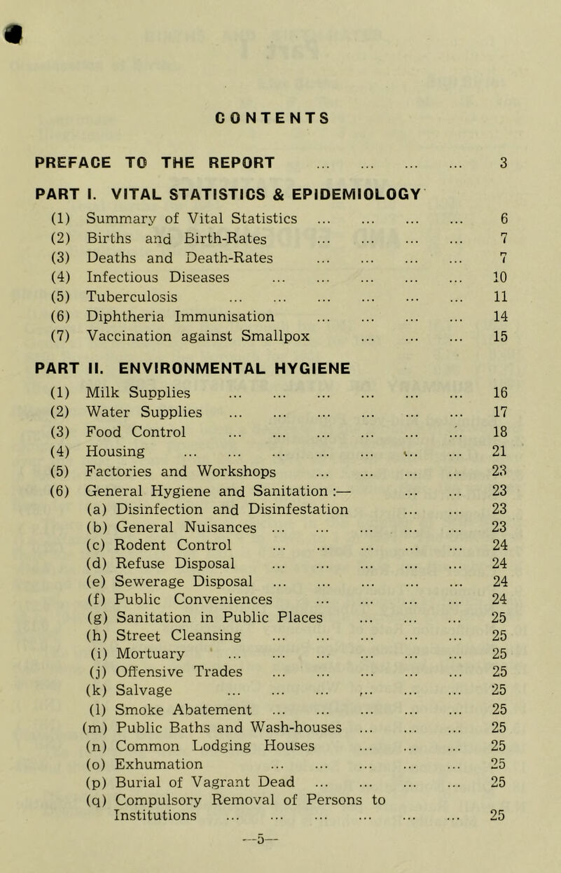 CONTENTS PREFACE TO THE REPORT 3 PART I. VITAL STATISTICS & EPIDEMIOLOGY (1) Summary of Vital Statistics 6 (2) Births and Birth-Rates 7 (3) Deaths and Death-Rates 7 (4) Infectious Diseases 10 (5) Tuberculosis ... 11 (6) Diphtheria Immunisation 14 (7) Vaccination against Smallpox 15 PART II. ENVIRONMENTAL HYGIENE (1) Milk Supplies 16 (2) Water Supplies 17 (3) Food Control 18 (4) Housing \ 21 (5) Factories and Workshops 23 (6) General Hygiene and Sanitation 23 (a) Disinfection and Disinfestation 23 (b) General Nuisances 23 (c) Rodent Control 24 (d) Refuse Disposal 24 (e) Sewerage Disposal 24 (f) Public Conveniences 24 (g) Sanitation in Public Places 25 (h) Street Cleansing 25 (i) Mortuary 25 (j) Offensive Trades 25 (k) Salvage 25 (l) Smoke Abatement 25 (m) Public Baths and Wash-houses 25 (n) Common Lodging Houses 25 (o) Exhumation 25 (p) Burial of Vagrant Dead 25 (q) Compulsory Removal of Persons to Institutions 25 —5—