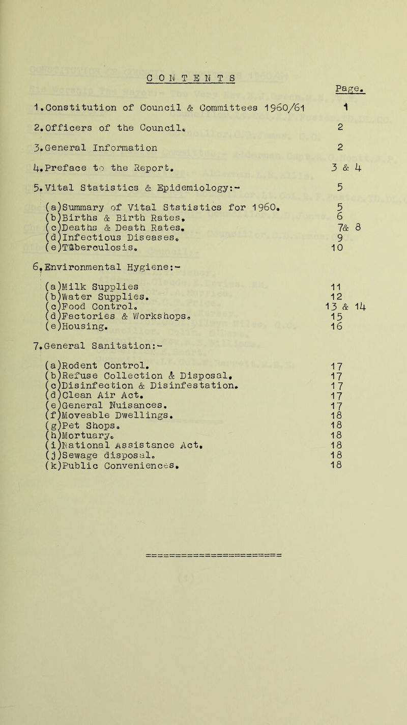 CONTENTS Page. 1 • Constitution of Council & Committees 1960/6-1 1 2.Officers of the Council* 2 3. General Information 2 4. Pneface to the Report, 3 & 4 5. Vital Statistics & Epidemiology:- 3 (a) Summary of Vital Ststistics for I960. 5 (b) Births & Birth Rates. 6 (c) Deaths & Death Rates. 7& 8 (d) Infectious Diseases* 9 (eJT&berculosis. 10 6?Environmental Hygiene (a) Milk Supplies 11 (b) Water Supplies. 12 (c) Food Control. 13 & 14 (d) Factories & Workshops. 15 (e;Housing. 16 7.General Sanitation:- (a) Rodent Control. 17 (b) Refuse Collection & Disposal. 17 fc)Disinfection & Disinfestation* 17 (d) clean Air Act. 17 (e) General Nuisances. 17 (f) Moveable Dwellings. 18 (g) Pet Shops. 18 (h) Mortuaryc 18 (i) National Assistance Act, 18 (j) Sewage disposal. 18 (k) Public Conveniences. 18