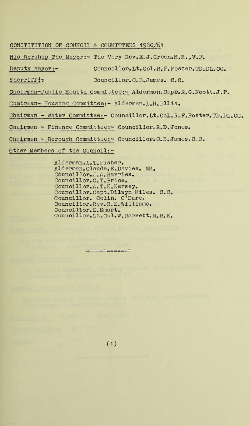 CONSTITUTION OF COUNCIL & COMMITTEES 1960/61 His Worship The Mayor:- The Very Rev.E.J.Green.M.M.,V.F. Deputy Ma,yor;» Councillor.Lt,Col.R.F.Foster.TD.DL.CC, Sherriffj* Councillor,C.B.James. C.C. Chairqian-Public Health CommitteeAlderman*Capfc.R.G.Noott.J.p. Chairman- Housing Committee:- Alderman.L.H.Ellis. Chairman - V/ater Committee;- Councillor,Lt.CoL.R.F.Foster.TD.DL.CC. Chairman - Finance Committee;- Councillor„R.D.Jones. Chairman - Borough Committee:- Councillor.C.B.James.CcC. Other Members of the Council:- Alderman.L„T,Fisher. Alderman.Claude.E.Davies. MM, Councillor.J.A. Harries. Councillor.C.T.Price, Councillor.A.T.E.Kersey. Councillor.Copt.Dilwyn Miles. C.C. Councillor. Colin. O’Dare. Councillor.Rev.R.E.Williams. Councillor.E.Smart. Councillor.Lt.Col.W.Barrett.M.B.E.