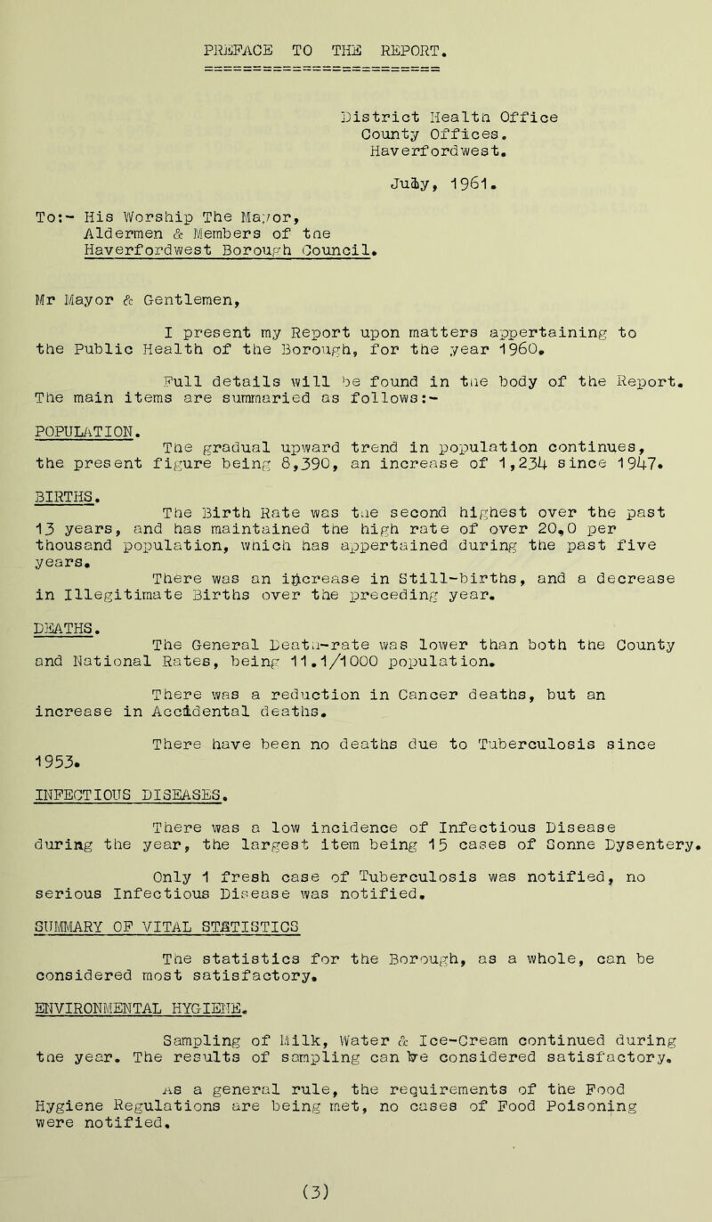 PREFACE TO THE REPORT District Health Office County Offices. Haverfordwest. July, 1961. To:- His Worship The Mayor, Aldermen & Members of tne Haverfordwest Borough Council. Mr Mayor & Gentlemen, I present my Report upon matters appertaining to the Public Health of the Borough, for the year i960. Full details will be found in tne body of the Report* The main items are summaried as follows POPULATION. The gradual upward trend in population continues, the present figure being 8,390, an increase of 1,234 since 1947* BIRTHS. The Birth Rate was tne second highest over the past 13 years, and has maintained the high rate of over 20,0 per thousand population, which has appertained during the past five years. There was an increase in Still-births, and a decrease in Illegitimate Births over the preceding year. DEATHS. The General Deatn-rate was lower than both the County and Rational Rates, being 11.1/1000 population. There was a reduction in Cancer deaths, but an increase in Accidental deaths. There have been no deaths due to Tuberculosis since 1953. INFECTIOUS DISEASES. There was a low incidence of Infectious Disease during the year, the largest item being 15 cases of Sonne Dysentery. Only 1 fresh case of Tuberculosis was notified, no serious Infectious Disease was notified, SUMMARY OF VITAL STATISTICS Tne statistics for the Borough, as a whole, can be considered most satisfactory, ENVIRONMENTAL HYGIENE. Sampling of Milk, Water & Ice-Cream continued during tne year. The results of sampling can hre considered satisfactory, ns a general rule, the requirements of the Food Hygiene Regulations are being met, no cases of Food Poisoning were notified. (3)