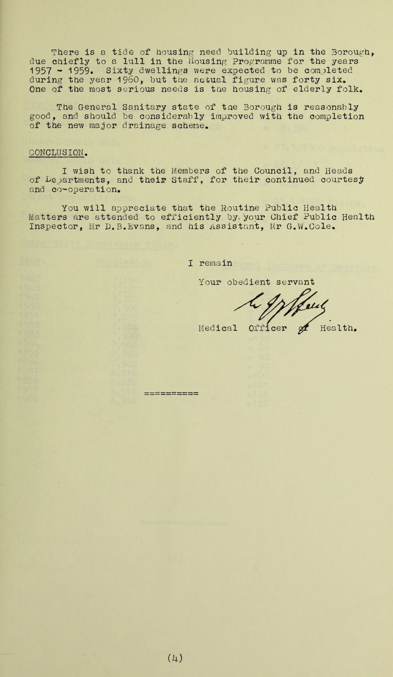 There is a tide of housing need building up in the Borough, due chiefly to a lull in the Housing Programme for the years 1957 - 1959. Sixty dwellings were expected to be completed during the year I960, but the actual figure was forty six* One of the most serious needs is the housing of elderly folk. The General Sanitary state of tne Borough is reasonably good, and should be considerably improved with the completion of the new major drainage scheme. CONCLUSION. I wish to thank the Members of the Council, and Heads of Lepartments, and their Staff, for their continued courtesy and co-operation. You will appreciate that the Routine Public Health Matters are attended to efficiently, by, your Chief Public Health Inspector, Mr D.B.Evans, and his Assistant, Mr G.W.Cole. I remain Your obedient servant