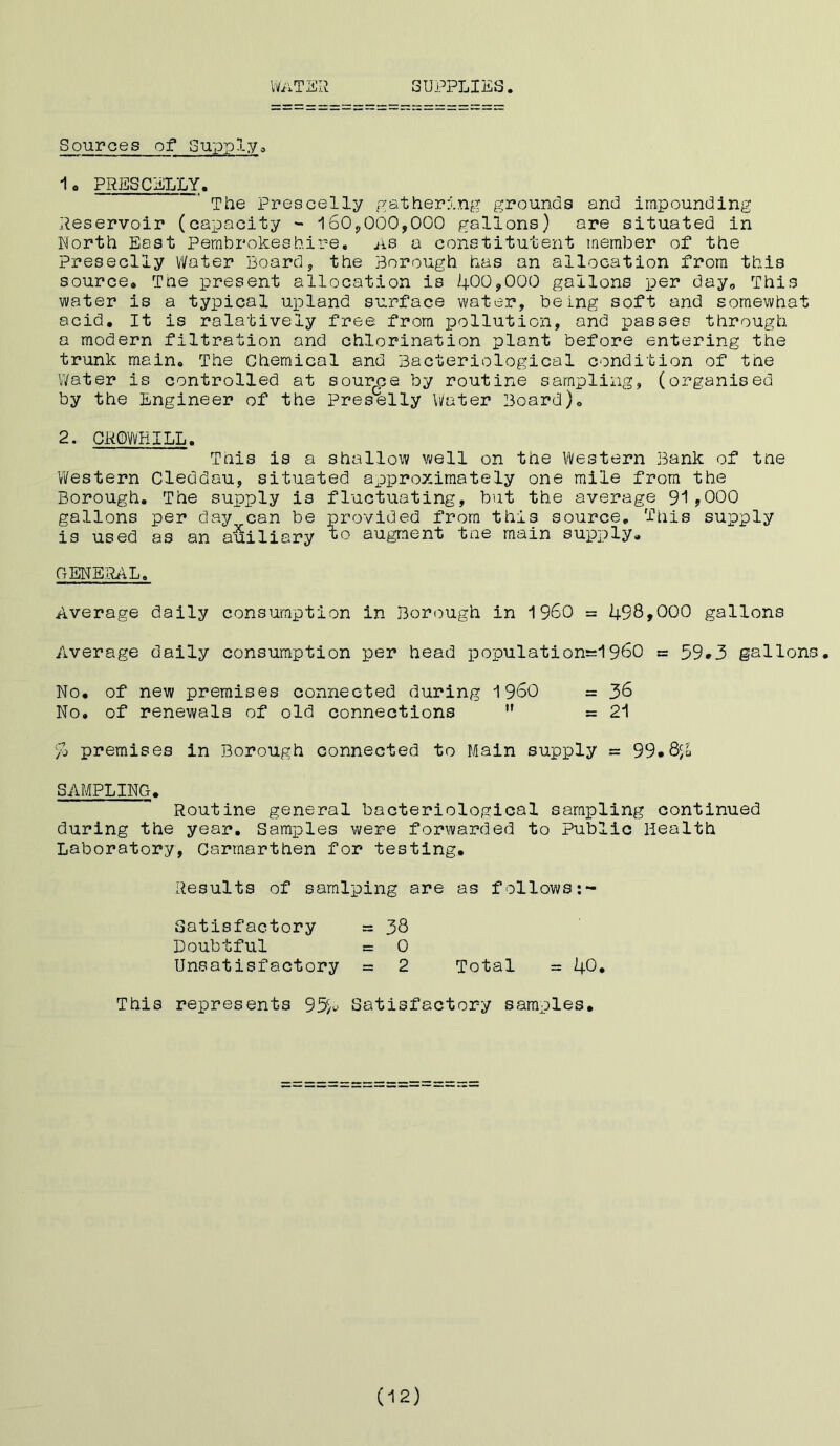 WaTE R SUPPLIES. Sources of Supply® 1. PRESCELLY. The Prescelly gathering grounds and impounding Reservoir (capacity - 160,000,000 gallons) are situated in North East Pembrokeshire, as a constitutent member of the Preseclly Water Board, the Borough has an allocation from this source® The present allocation is 400,000 gallons per day0 This water is a typical upland surface water, being soft and somewhat acid. It is ralatively free from pollution, and passes through a modern filtration and chlorination plant before entering the trunk main® The Chemical and Bacteriological condition of the Water is controlled at source by routine sampling, (organised by the Engineer of the Preselly Water Board). 2. CROWBILL. This is a shallow well on the Western Bank of the Western Cleddau, situated approximately one mile from the Borough. The supply is fluctuating, but the average 91,000 gallons per day can be provided from this source. This supply is used as an auiliary to augment the main supply. GENERAL. Average daily consumption in Borough in I960 = 498,000 gallons Average daily consumption per head population^960 = 59*3 gallons. No. of new premises connected during I960 = 36 No. of renewals of old connections  » 21 % premises in Borough connected to Main supply = 99»Qc/a SAMPLING. Routine general bacteriological sampling continued during the year. Samples were forwarded to Public Health Laboratory, Carmarthen for testing. Results of samlping are as follows Satisfactory = 38 Doubtful = 0 Unsatisfactory = 2 Total = 40. This represents 95^ Satisfactory samples. (12)