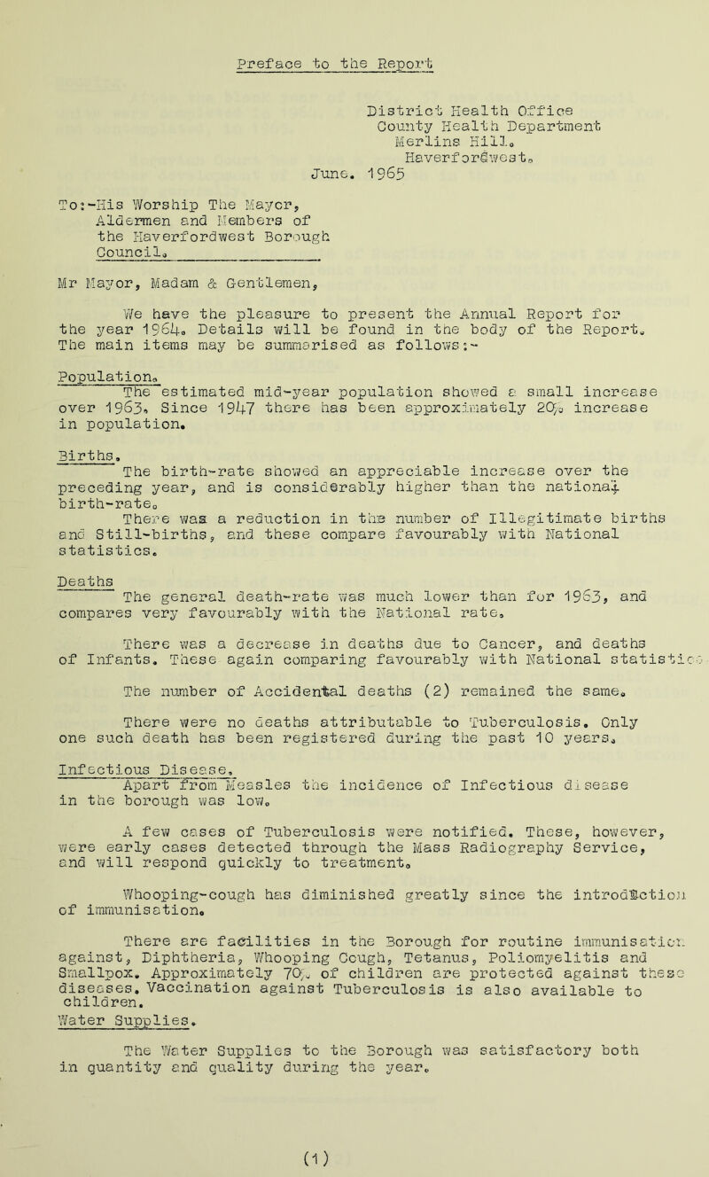 Preface to the Report Distric-i: Health Office County Health Department Merlins Hillo Haverf ordivesto June. *1965 To2-His Worship The Mayerj, Aldermen and Members of the Haverfordwest Borough Gouncila Mr Mayor, Madam & G-entleraen, We have the pleasure to present the Annual Report for the year 1964o Details vt/ill be found in the body of the Reports The main items may be summarised as follows;- Population^ The estimated mid-year population showed a small increase over 1963» Since 1947 there has been approximately 2<4o increase in population. Births. The birth-rate showed an appreciable increase over the preceding year, and is considerably higher than the national birth-ratCo There was a reduction in thm number of Illegitimate births and Still-births, and these compare favourably with Rational statistics. Deaths The general death-rate was much lower than for 1963? and compares very favourably with the National rate. There was a decrease in deaths due to Cancer, and deaths of Infants, These again comparing favourably with National statist The number of Accidental deaths (2) remained the same. There were no deaths attributable to Tuberculosis. Only one such death has been registered during the past 10 years^ Infectious Disease, 'Apart from Measles the incidence of Infectious disease in the borough was low, A few cases of Tuberculosis were notified. These, however, Yi/ere early cases detected through the Mass Radiography Service, and will respond quickly to treatmento Whooping-cough has diminished greatly since the introdSetio of iramunisationo There are facilities in the Borough for routine immunisatio against. Diphtheria, Whooping Cough, Tetanus, Poliomyelitis and Smallpox, Approximately 704 of children are protected against thes diseases. Vaccination against Tuberculosis is also available to children. Water Supplies, The Water Supplies to the Borough was satisfactory both in quantity and quality during the year. (-1)