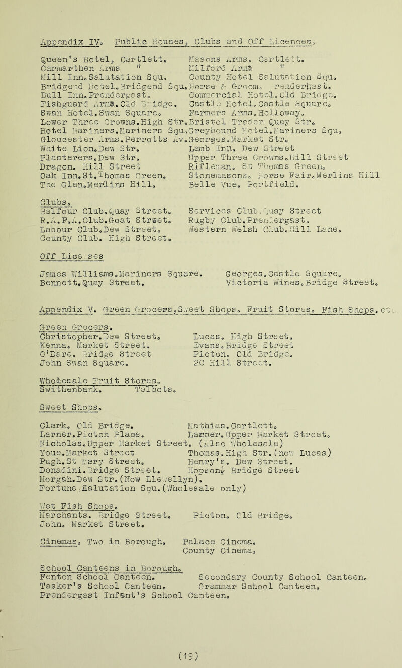 Appendix IVo Public Houses^ Clubs and Off Licences□ Queen’s Hotel, Cartlettc Carraartben Arras ” Mill InuoSalutation Squ« Bridgend Hotel,Bridgend Squ« Bull Inn,Prendergasto Fishguard ;.rm®,01d Bridge, Suan Hotel,S?/an Square, Lovi/er Three Crowns.High Stro Hotel Mariners.Mariners SqUo Gloucester Arms.Perrotts jiV» White Lion#Dew Str, Plasterers.Deiri? Str, Dragon. Kill Street Oak Inn.St.Thomas Green. The Glen.Merlins Hill, Masons nrms. Gartlett. Milford Aria'S ” County Hotel Salutation ^qu. Horse A Groom, rs?riderfeast. Commercial HoteloOld Bridge. Castle; Hotel. Castle Square^ F a r me r s A rras. H o 11 o w a y. Bristol Trader Quay Str* Greyhound Hotel,Mariners Squ, Georges.Market Str, Lamb InP. Dew Street Upper Three Crovms^.liill Street Rifleman. vSt Thomas Greeno Stonemasons. Horse Fair.Merlins Kill Belle Vue, Portfield, ClubSo Balfour Club.Quay Streeto R.A.F.i..Club,Goat Street, Lab our Glub.Devi/ Street, County Club. High Street, Services C lub , aay Street Rugby Club,Prendergast. Western Welsh Club,Hill Lane. Off Licenses James \Tilliams.Mariners Square. Georges,Castle Square. Bennett,Quay Street, Victoria Wines,Bridge Street, Appendix V. Green Grocers^Sweet Shops. Fruit Stores, Fish Shops.e Green Grocers, cThristopher.Dew Street, Kenna, Market Street, C’Dare. Bridge Street John Swan Square. Wholesale Fruit Stores, Swithenbank, Talbots. Svi/eet Shops. Clark. Old Bridge, Mathias,Cartlett. Lamer,Picton Place, Lanner,Upper Market Street, Nicholas,Upper Market Street. (Also Wholesale) Youe.Market Street Thomas.Kigh Str.(now Lucas) Pugh.St Mary Street, Henry’s. Dew Street, Donadini. Bridge Street. Hopson^- Bridge Street Morgan.Dew Str, (lIo\7 Llewellyn), Fortune .Salutation Squ. (’Wholesale onljO Lucas. High Street, Evans.Bridge Street Picton. Old Bridge. 20 Hill Street. y/et Fish Shops, Marchants, Bridge Street, Picton, Old Bridge. John, Market Street, Cinemaso Two in Borough, Palace Cinema, County Cinema, School Canteens in Borough. Fenton SchoolCanteen, Secondary County School Canteen, Tasker's School Canteen. Grammar School Canteen, Prendergast Infant’s School Canteen. (is)