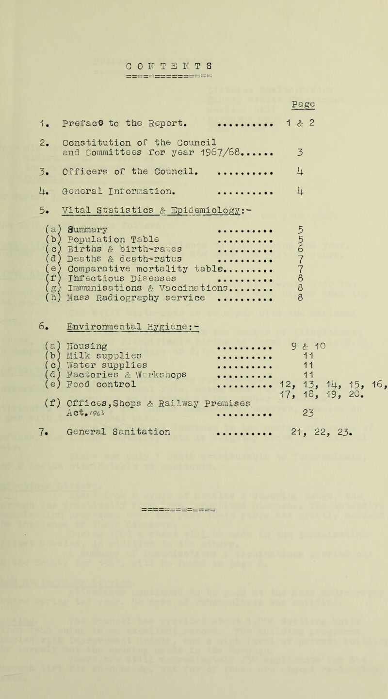 CONTENTS page 1, Preface to the Report. -1 & 2 2, Constitution of the Council end Committees for year 1967/63,,.,,, 3 3* Officers of the Council. 4 4. General Information. 4 3* Vital Statistics & Epidemiology:^ (a) Summary 3 (b) Population Table 3 (c) Births & birth-rates 6 (d) Deaths & death-rates 7 (e) Comparative mortality table 7 (f) Ihfectious Diseases 8 (g) Immunisations; & Vaccinations 8 (h) Mass Radiography service 8 ^• Environmental Hygiene (a) Housing (b) Milk supplies (c^ Water supplies ...... (d^ Factories & Wcrkshops (e) Pood control (f) Offices,Shops & Railway Premises c t ^ ^ ^ ...... 9 & 10 11 11 11 12, 13, 14, 13, 16, 17, 18, 19, 20. 23