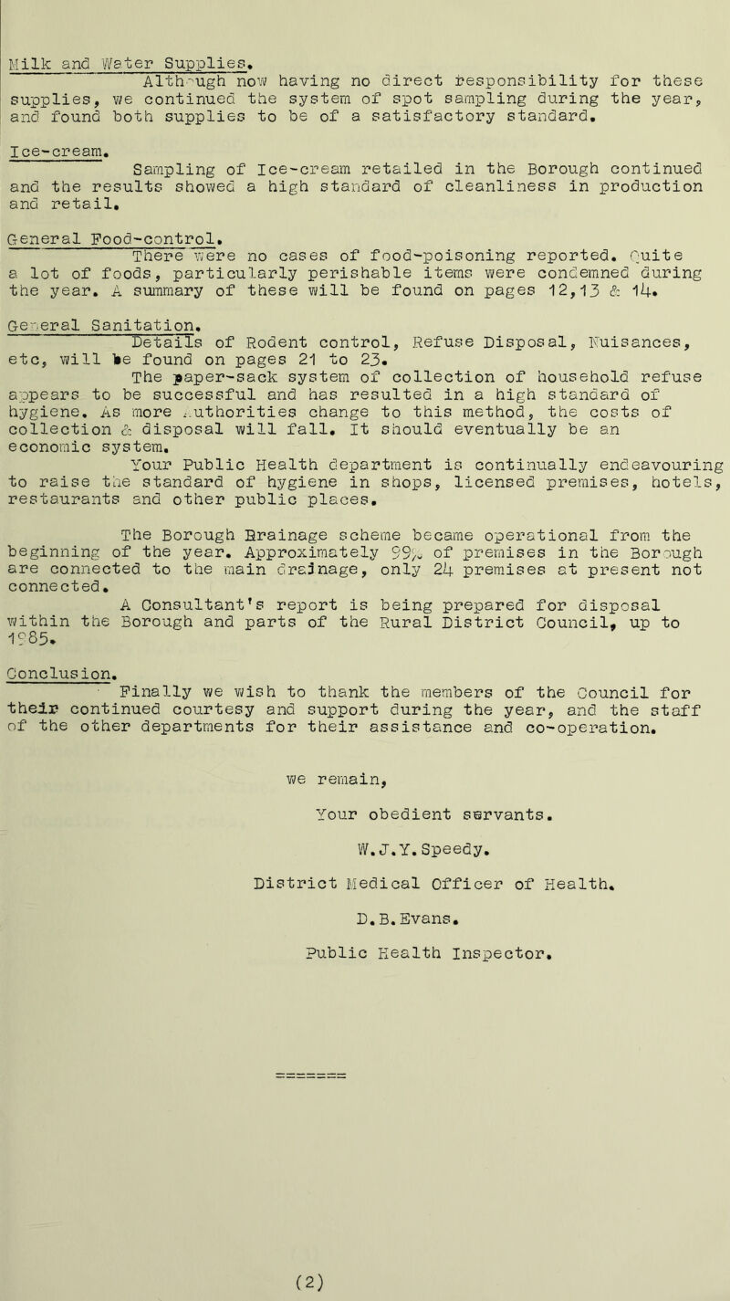 Milk and Water Supplies^ Alth'-'Ugh no'N having no direct tesponaibility for these supplies, we continued the system of spot sampling during the year, and found both supplies to be of a satisfactory standard. Ice-cream. Sampling of Ice-cream retailed in the Borough continued and the results showed a high standard of cleanliness in production and retail. General Food-control. There were no cases of food-poisoning reported. Quite a lot of foods, particularly perishable items were condemned during the year. A summary of these will be found on pages 12,13 & l4* General Sanitation. Details of Rodent control. Refuse Disposal, ITuisances, etc, will lie found on pages 21 to 23, The japer-sack system of collection of household refuse appears to be successful and has resulted in a high standard of hygiene. As more ..uthorities change to this method, the costs of collection & disposal will fall. It should eventually be an economic system. Your Public Health department is continually endeavouring to raise the standard of hygiene in shops, licensed premises, hotels, restaurants and other public places. The Borough Rrainage scheme became operational from the beginning of the year. Approximately 99/- of premises in the Borough are connected to the main drajnage, only 24 premises at present not connected, A Consultant’s report is being prepared for disposal within the Borough and parts of the Rural District Council, up to 1?85* Conclusion. Finally we vjish to thank the members of the Council for theli* continued courtesy and support during the year, and the staff of the other departments for their assistance and co-operation. Vi/e remain. Your obedient servants, W.J.Y.Speedy, District Medical Officer of Health, D.B.Evans. Public Health Insiaector, (2)