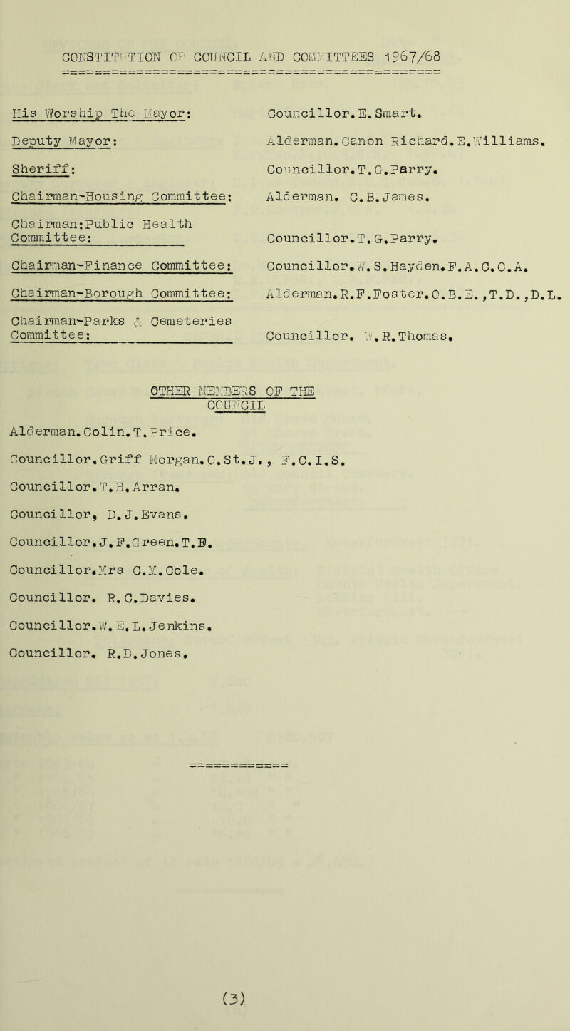 COKSTIT' TION COUNCIL AlUD COMMITTEES 1967/68 His Worship The Mayor; Deputy Mayor; Sheriff; Chairman'-Housin^ Committee; Chairman;Public Health Committee; Chairman-Pinance Committee; Ch8irman~Borough Committee; Chairman'-Parks p Cemeteries Committee; Councillor,E.Smart, Alderman.Canon Pichard.E.Williams, Councillor.!.G.Parry, Alderman. C.B.James. Councillor.!.G,Parry, Councillor, 'J. S, Hayden. P. A. C. C. A. Alderman.R.P.Poster.O.B.E.,T.D.,D.L. Councillor, W.R.Thomas, OTHER MEMBERS OP THE COUNCIL Alderman.Colin,T.Price, Councillor,Griff Morgan.0.St,J,, P.C.I.S. Councillor.T,H,Arran, Councillor, D.J.Evans, Councillor,J,P,Green,T.B, Councillor,Mrs C.M.Cole, Councillor, R.C.Davies, Councillor,W,E. L.Jenkins, Councillor, R.D.Jones, (3)