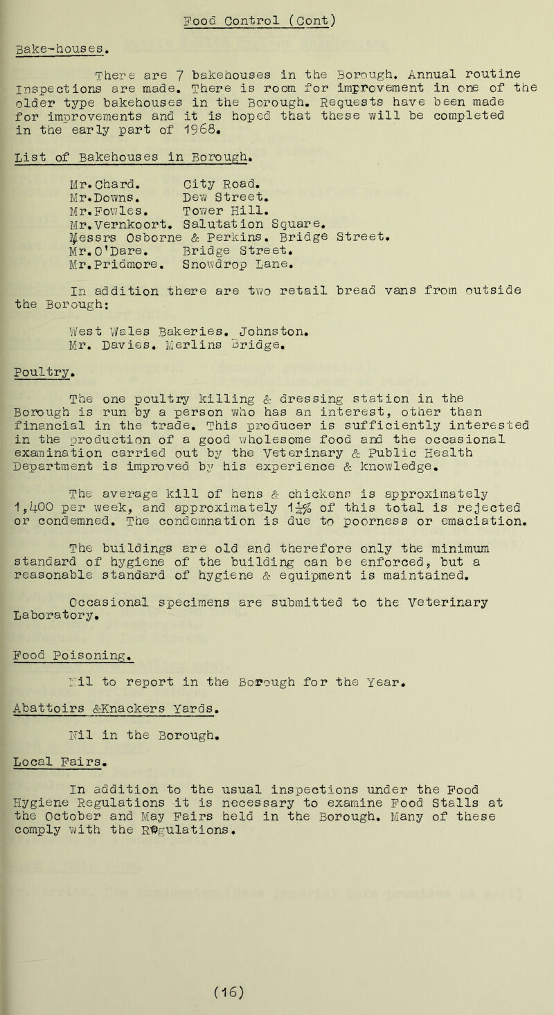 Bake-houses. There are 7 bakehouses in the Borough. Annual routine Inspections are made. There is room for improvement in one of the older type bakehouses in the Borough. Requests have been made for improvements and it is hoped that these will be completed in the early part of 1968. List of Bakehouses in Borough. Mr.Chard. City Road. Mr.Downs. Dew Street. Mr.Fowles. Tower Hill. Mr,Vernkoort. Salutation Square, Messrs Osborne & Perkins, Bridge Street. Mr,o’Dare. Bridge Street, Mr,Pridmore. Snowdrop Lane, In addition there are two retail bread vans from outside the Borough; Vlfest Wales Bakeries, Johnston. Mr. Davies, Merlins Bridge, Poultry. The one poultry killing Sz dressing stat ion in the Borough is run by a person who has an interest, other than financial in the trade. This producer is sufficiently interested in the production of a good wholesome food and the occasional examination carried out by the Veterinary & Public Health Department is improved by his experience & knowledge. The average kill of hens & chickens is approximately 15,400 per week, and approximately of this total is rejected or condemned. The condemnation is due to poorness or emaciation. The buildings are old and therefore only the minimum standard of hygiene of the building can be enforced, but a reasonable standard of hygiene & equipment is maintained. Occasional specimens are submitted to the veterinary Laboratory. Food Poisoning. ril to report in the Borough for the Year. Abattoirs &Knackers Yards. Hil in the Borough, Local Pairs. In addition to the usual inspections under the Pood Hygiene Regulations it is necessary to examine Pood Stalls at the October and May Pairs held in the Borough, Many of these comply with the R%ulations. (16)