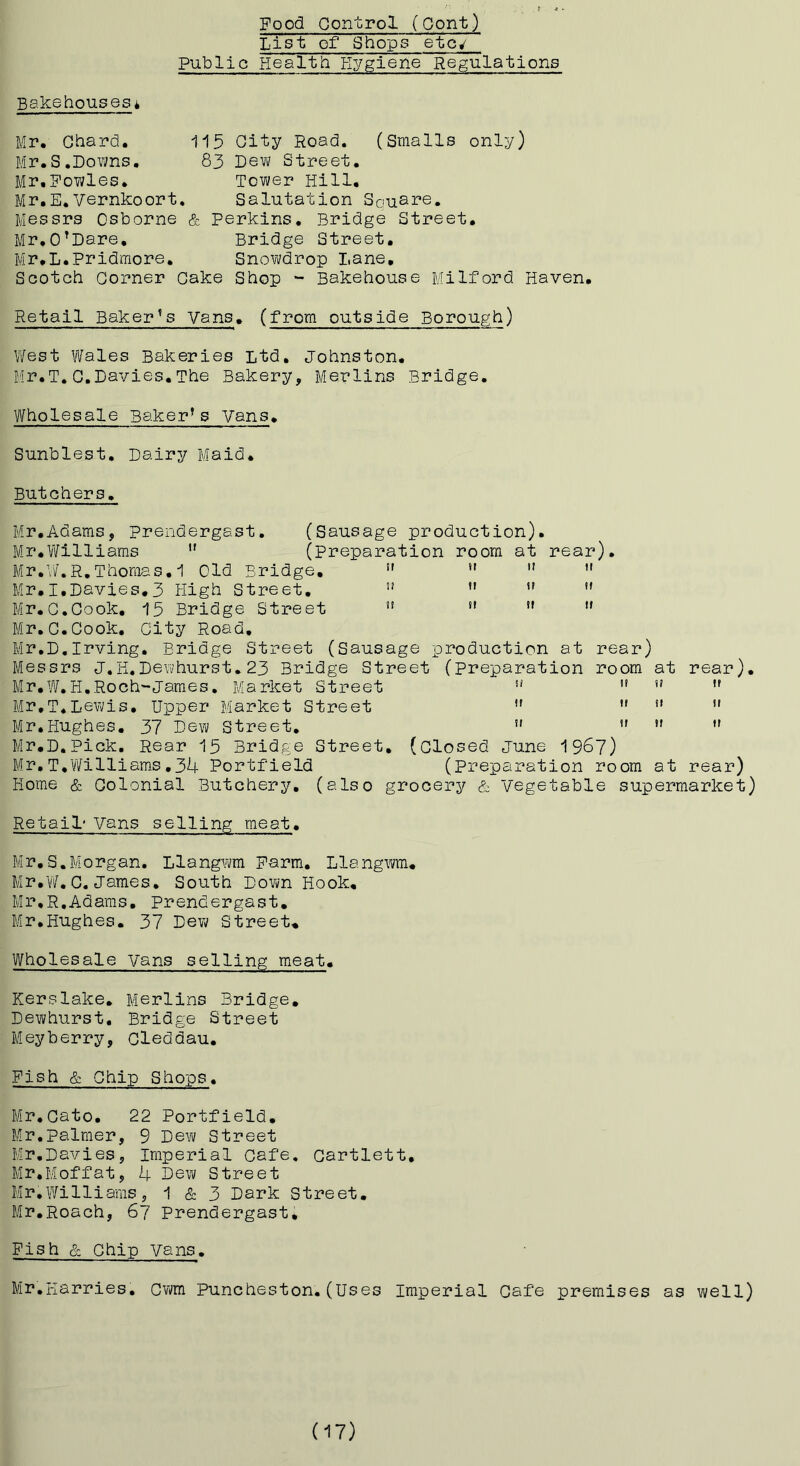 List of Shops etc^ Public Health Hygiene Regulations Bakehouses i Mr. Chard, 115 City Road. (Smalls only) Mr.S.Downs, 83 Dew Street. Mr.Fowles, Tower Hill. Mr.E.Vernkoort, Salutation Sousre, Messrs Osborne & Perkins, Bridge Street, Mr,O’Dare, Bridge Street, Mr.L.Pridmore, Snowdrop Lane, Scotch Corner Cake Shop - Bakehouse Milford Haven, Retail Baker’s Vans, (from outside Borough) West Wales Bakeries Ltd, Johnston. Mr.T.C.Davies.The Bakery, Merlins Bridge, Wholesale Baker’s Vans. Sunblest. Dairy Maid. Butchers, Mr,Adams, prendergast. (Sausage production), Mr.Yifilliams ” (Preparation room at rear). Mr,\/.R.Thomas. 1 Old Bridge, ” *' ” Mr,I,Davies,3 High Street, ” ” ” Mr.C.Cook, 15 Bridge Street *' *' ” Mr,C.Cook, City Road, Mr,D.Irving, Bridge Street (Sausage production at rear) Messrs J,H.Dewhurst.23 Bridge Street (Preparation room at rear). Mr,W.H.Roch-James, Market Street ” Mr,T,Lewis, Upper Market Street *' •' *' ” Mr,Hughes. 37 Dew Street, ” *' ” Mr.D,Pick. Rear 15 Bridge Street, (closed June 196?) Mr,T,Williams,34 Portfield (Preparation room at rear) Home & Colonial Butchery, (aIso grocery & Vegetable supermarket) Retail' Vans selling meat. Mr,S.Morgan. Llangwm Farm, Llangwm, Mr,Yif. C, James, South Down Hook, Mr,R,Adams. Prendergast, Mr,Hughes. 37 Dew Street, Wholesale vans selling meat. Kerslake, Merlins Bridge, Dewhurst. Bridge Street Meyberry, Cleddau, Fish & Chip Shops. Mr,Cato, 22 Portfield, Mr.palmer, 9 Dew Street Mr,Davies, Imperial Cafe, Cartlett, Mr,Moffat, 4 Dew Street Mr,Williams, 1 & 3 Dark Street, Mr,Roach, 67 Prendergast, Fish & Chip vans. Mr.Harries, Cwm Puncheston.(Uses Imperial Cafe premises as well) (17)