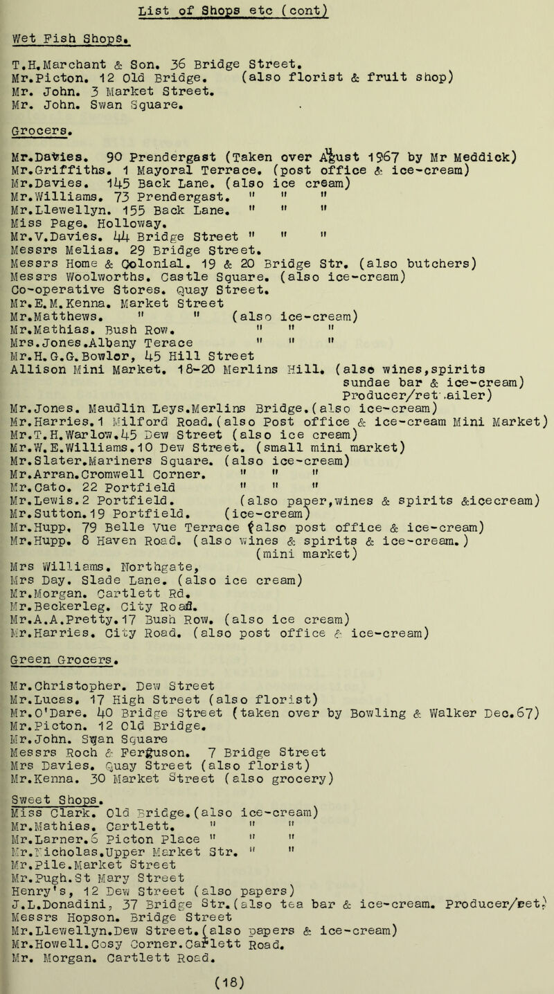 Wet Fish ShopS» T*H,Marchant & Son. 36 Bridge Street. Mr.Picton. 12 Old Bridge. (also florist & fruit shop) Mr. John. 3 Market Street. Mr. John. Swan Square. Grocers. Mr.DalJies. 90 Prendergast (Taken over <pj|ust 1967 tiy Mr Meddick) Mr.Griffiths. 1 Mayoral Terrace, (post office & ice-cream) Mr.Davies. 145 Back Lane, (also ice cream) Mr.y/illiams. 73 Prendergast. ”   Mr.Llewellyn. 155 Back Lane, Miss Page. Holloway. Mr.V.Davies, 44 Bridge Street ” ” ” Messrs Melias, 29 Bridge Street. Messrs Home & Oolonial. 19 & 20 Bridge Str, (also butchers) Messrs Woolworths, Castle Square, (also ice-cream) Co-operative Stores, Quay Street, Mr.E.M.Kenna, Market Street Mr,Matthews. *' ” (also ice-cream) Mr,Mathias, Bush Row, '• ” ” Mrs. Jones .Albany Terace *' ” Mr.H. G.G.Bowler, 45 Hill Street Allison Mini Market, 18-20 Merlins Hill* (also wines,spirits sundae bar & ice-cream) producer/ret' .eiler) Mr.Jones. Maudlin Leys.Merlins Bridge.(also ice-cream) Mr,Harries. 1 Milford Road, (also Post office & ice-cream Mini Market) Mr,T,H.Warlow,45 Dew Street (also ice cream) Mr.W.E.Williams,10 Dew Street, (small mini market) Mr.Slater,Mariners Square, (also ice-cream) U If II II It II (also paper,wines & spirits &icecream) (ice-cream; 79 Belle Vue Terrace ^also post office & ice-cream) 8 Haven Road, (also wines & spirits & ice-cream.) (mini market) Mrs Williams, Northgate, Mrs Day, Slade Lane, (also ice cream) Mr,Morgan. Cartlett Rd, Mr.Beckerleg, City Road. Mr,A.A.Pretty,17 Bush Row. (also ice cream) Bir,Harries, City Road, (also post office ice-cream) Mr,Arran,Cromwell Corner, Mr.Cato. 22 Portfield Mr,Lewis.2 Portfield, Mr,Sutton.19 Portfield, Mr.Hupp, Mr.Hupp, Green Grocers. Mr.Christopher, Dew Street Mr.Lucas, 17 High Street (also florist) f/Ir,O’Dare, 40 Bridge Street (taken over by Bowling & Walker Dec,67) BIr.Picton. 12 old Bridge, Mr, John. Sigan Square Messrs Roch E- Ferguson, 7 Bridge Street Mrs Davies, Quay Street (also florist) Mr.Kenna. 30 B/Iarket Street (also grocery) Sweet Shops. Miss Clark, Old Bridge,(also ice-cream) Mr.Mathias, Cartlett, ” ”  Mr,Lamer.6 Picton place ” ”  I/:r.Nicholas,Upper B5arket Str. ”  Mr.Pile.Market Street Mr. Pugh. St B.5ary Street Henry’s, 12 Dew Street (also papers) J.L.Donadinij 37 Bridge Str.(also tea bar & ice-cream, Producer/eet) Messrs Hopson. Bridge Street Mr.Llevi/ellyn.Dew Street, (also papers & ice-cream) Mr.Howell.Cosy Corner.Carlett Road, Mr, Morgan. Cartlett Road. (18)
