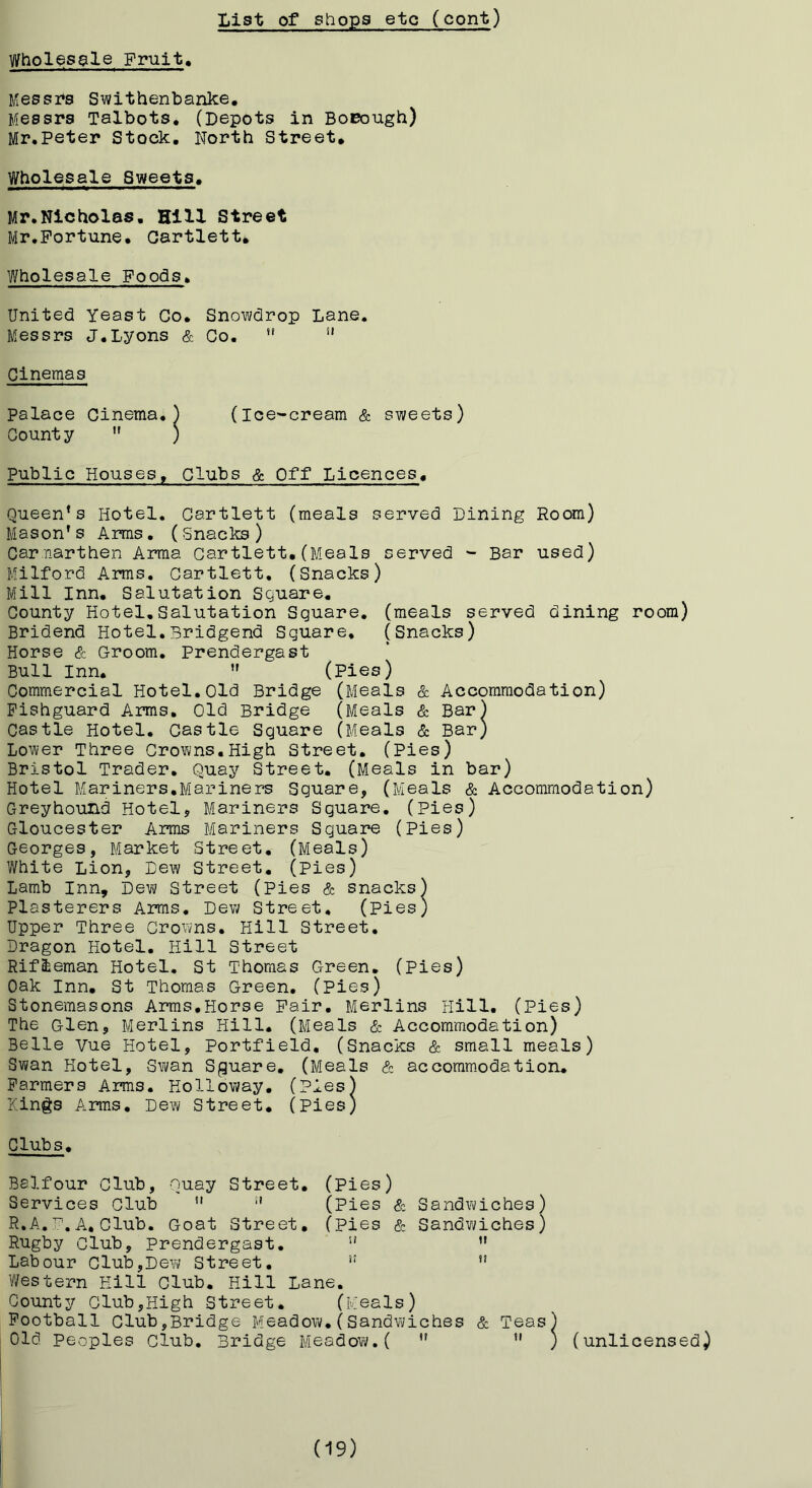Wholesale Fruit 1(56881*8 Swithenbanke, Messrs Talbots, (Depots in BoEough) Mr.Peter Stock. North Street, Wholesale Sweets. Mr.Nicholas. Hill Street Mr,Fortune. Gartlett, Wholesale Foods. United Yeast Co. Messrs J,Lyons & Cinemas palace Cinema.) Count y ) Public Houses, Clubs & Off Licences. Queen’s Hotel. Gartlett (meals served Dining Room) Mason’s Arms, (Snacks) Carnarthen Arma Gartlett,(Meals served - Bar used) Milford Arms, Gartlett, (Snacks) Mill Inn, Salutation Sguare, County Hotel,Salutation Square, (meals served dining room) Bridend Hotel,Bridgend Square, (Snacks) Horse & Groom. Prendergast Bull Inn, ” (pies) Commercial Hotel.Old Bridge (Meals & Accommodation) Fishguard Arms, Old Bridge (Meals & Bar) Castle Hotel. Castle Square (Meals & Bar) Lower Three Crowns,High Street. (Pies) Bristol Trader, Quay Street. (Meals in bar) Hotel Mariners,Mariners Square, (Meals & Accommodation) Greyhound Hotel, Mariners Sguare. (Pies) Gloucester Arms Mariners Square (Pies) Georges, Market Street, (Meals) White Lion, Dew Street, (pies) Lamb Inn, Dew Street (Pies & snacks) Plasterers Arms. Dew Street, (Pies) Upper Three Crowns, Hill Street, Dragon Hotel, Hill Street Rifleman Hotel, St Thomas Green, (Pies) Oak Inn, St Thomas Green, (Pies) Stonemasons Arms,Horse Pair. Merlins Hill. (Pies) The Glen, Merlins Hill. (Meals & Accommodation) Belle Vue Hotel, Portfield, (Snacks & small meals) Swan Hotel, Swan Sguare, (Meals & accommodation. Farmers Arms. Holloway, (Pies) Kings Arms, Dew Street, (Pies) Clubs, Balfour Club, Quay Street, (Pies) Services Club '* (Pies & Sandwiches) R.A,A, Club. Goat Street, (pies & Sandwiches) Rugby Club, Prendergast, ” ” Labour Club,Dew Street. ” Western Hill Club. Hill Lane, County Club,High Street, (Meals) Football Club,Bridge Meadow.(Sandwiches & Teas) Old Peoples Club, Bridge Meadow.( ” ” ) (unlicensed) Snowdrop Lane. Co, “ (Ice-cream & sweets) (19)