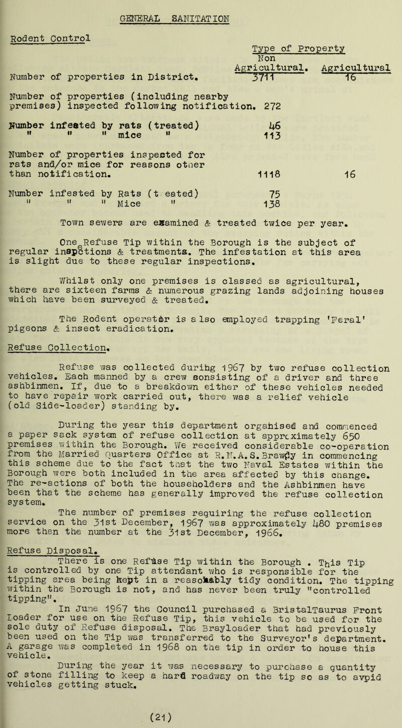 GENERAL S ANI TAT I ON Rodent Control Type of Property Number of properties in District, Non Agricultural, *^~37Tr Agricultural 16 Number of properties (including nearby premises) inspected following notification, 272 jjumber infested by rats (treated) ’’ ” ’’ mice  kS 113 Number of properties inspected for rats and/or mice for reasons otner than notification. 1118 16 Number infested by Rats (t eated)    Mice  75 138 Town sewers are examined & treated twice per year. One Refuse Tip within the Borough is the subject of regular inapctions & treatments. The infestation at this area is slight due to these regular inspections. Whilst only one premises is classed as agricultural, there are sixteen farms & numerous grazing lands adjoining houses which have been surveyed & treated. The Rodent operator is also employed trapping ’Feral’ pigeons & insect eradication. Refuse Collection, Refuse was collected durihg i967 by two refuse collection vehicles, lijach manned by a crew eonsisting of a driver and three ashbinmen. If, due to a breakdown either of these vehicles needed to have repair work carried out, there was a relief vehicle (old Side-loader) standing by. During the year this department orgahised and comraenced a paper sack systan of refuse collection at approximately 65O premises within the Borough. We received considerable co-operation from the Married Quarters Office at R.N.A.S.Brawny in commencing this scheme due to the fact tnat the two Naval Estates within the Borough were both included in the area affected by this change. The re-actions of both the householders and the Ashbinmen have been that the scheme has generally improved the refuse collection system. The number of premises requiring the refuse collection service on the 3'lst December, 1967 was approximately li-BO premises more than the number at the 31st December, 1966, Refuse Disposal, There is one Reftii.se Tip within the Borough . This Tip is controlled by one Tip attendant V\/ho is responsible for the tipping area being kept in a reasonably tidy condition. The tipping within the Borough is not, and has never been truly controlled tipping. In June 1967 the Council purchased a BristalTaurus Front loader for use on the Refuse Tip, this vehicle to be used for the sole duty of Refuse disposal. The Brayloader that had previously been used on the Tip was transferred to the Surveyor’s department. A garage was completed in 1968 on the tip in order to house this vehicle. During the year it was necessary to purchase a quantity of stone filling to keep a harfl roadway on the tip so as to avpid vehicles getting stuck. (21)