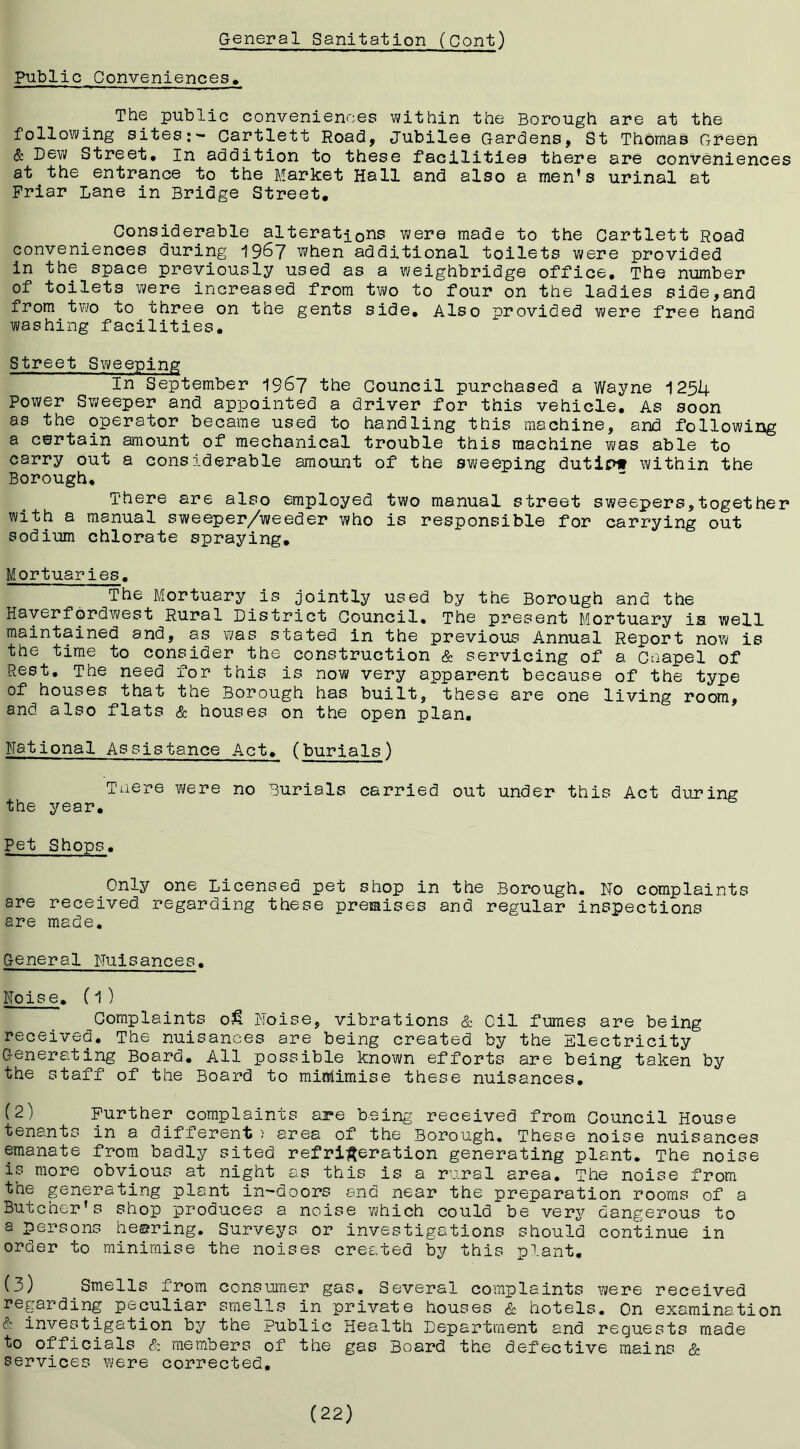 Public Conveniences, The public conveniences witbin tbe Borough are at the following sites:- Cartlett Road, Jubilee Gardens, St Thomas Gl^eeh & Dew Street, In addition to these facilities there are conveniences at the entrance to the Market Hall and also a men^s urinal at Friar Lane in Bridge Street, Considerable alteration's were made to the Cartlett Road conveniences during 1967 when additional toilets were provided in the space previously used as a weighbridge office. The number of toilets were increased from two to four on the ladies side,and from two to three on the gents side. Also provided were free hand washing facilities. Street Sweeping In September 196J the Council purchased a Wayne 1254 Power Sweeper and appointed a driver for this vehicle. As soon as the operator became used to handling this machine, and following a certain amount of mechanical trouble this machine was able to carry out a considerable amount of the sweeping dutipw within the Borough, There are also employed two manual street sweepers,together with a manual sweeper/weeder who is responsible for carrying out sodium chlorate spraying. Mortuaries. The Mortuary is jointly used by the Borough and the Haverfordwest Rural District Council. The present Mortuary is well maintained and, as was stated in the previous Annual Report now is the time to consider the construction & servicing of a Caapel of Rest. The need for this is now very apparent because of the type of houses that the Borough has built, these are one living room, and also flats & houses on the open plan. National Assistance Act, (burials) Taere v^ere no Burials carried out under this Act during the year. Pet Shops. Only one Licensed pet shop in the Borough. No complaints are received regarding these premises and regular inspections are made. General Nuisances. Noise. (1 ) Complaints ofi Noise, vibrations & Oil fumes are being received. The nuisances are being created by the Electricity Generating Board. All possible known efforts are being taken by the staff of the Board to miiriimise these nuisances, (2) Further complaints are being received from Council House tenants in a different ) area of the Borough. These noise nuisances emanate from badly sited refrii^eration generating plant. The noise is more obvious at night as this is a rural area. The noise from the generating plant in-doors and near the preparation rooms of a Butcher’s shop produces a noise which could be very dangerous to a persons hearing. Surveys or investigations should continue in order to minimise the noises created by this plant. (3) Smells from consumer gas. Several complaints were received regarding peculiar smells in private houses & hotels. On examination (?: investigation by the public Health Department and requests made to officials & members of the gas Board the defective mains & services were corrected. (22)