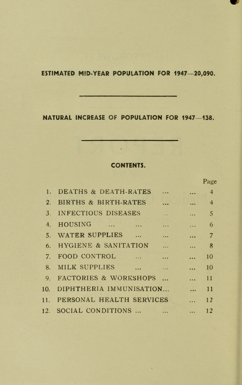 ESTIMATED MID-YEAR POPULATION FOR 1947—20,090. NATURAL INCREASE OF POPULATION FOR 1947—138. CONTENTS. Page 1. DEATHS & DEATH-RATES ... ... 4 2. BIRTHS & BIRTH-RATES ... ... 4 3. INFECTIOUS DISEASES ... 5 4. HOUSING ... ... ... ... 6 5. WATER SUPPLIES ... ... ... 7 6. HYGIENE & SANITATION ... ... 8 7. FOOD CONTROL ... ... ... 10 8. MILK SUPPLIES ... ... ... 10 9. FACTORIES & WORKSHOPS ... ... 11 10. DIPHTHERIA IMMUNISATION... ... 11 11. PERSONAL HEALTH SERVICES ... 12 12. SOCIAL CONDITIONS ... ... ... 12
