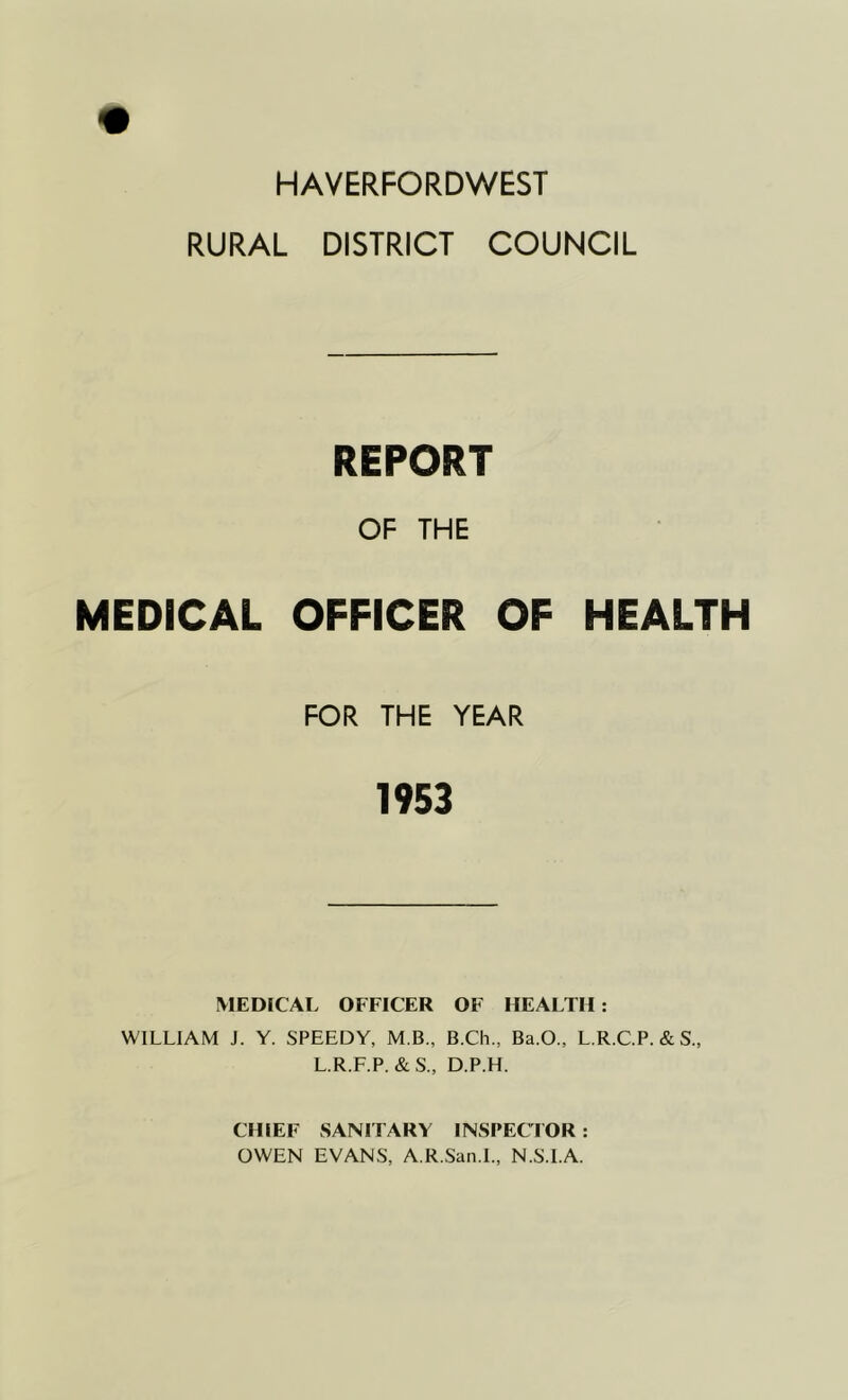 HAVERFORDWEST RURAL DISTRICT COUNCIL MEDICAL REPORT OF THE OFFICER OF HEALTH FOR THE YEAR 1953 MEDICAL OFFICER OF HEALTH: WILLIAM J. Y. SPEEDY, M.B., B.Ch., Ba.O., L.R.C.P. &S., L.R.F.P. &S„ D.P.H. CHIEF SANITARY INSPECTOR: OWEN EVANS, A.R.San.L, N.S.l.A.