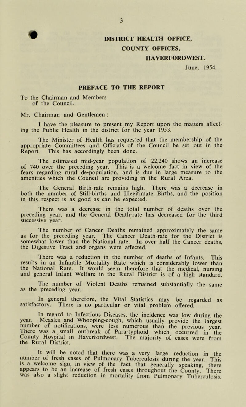 DISTRICT HEALTH OFFICE, COUNTY OFFICES, HAVERFORDWEST. June, 1954, PREFACE TO THE REPORT To the Chairman and Members of the Council. Mr. Chairman and Gentlemen : I have the pleasure to present my Report upon the matters affect- ing the Public Health in the district for the year 1953. The Minister of Health has reques ed that the membership of the appropriate Committees and Officials of the Council be set out in the Report. This has accordingly been done. The estimated mid-year population of 22,240 shows an increase of 740 over the preceding year. This is a welcome fact in view of the fears regarding rural de-population, and is due in large measure to the amenities which the Council are providing in the Rural Area. The General Birth-rate remains high. There was a decrease in both the number of Still births and Illegitimate Births, and the position in this respect is as good as can be expected. There was a decrease in the total number of deaths over the preceding year, and the General Death-rate has decreased for the third successive year. The number of Cancer Deaths remained approximately the same as for the preceding year. The Cancer Death-rate for the District is somewhat lower than the National rate. In over half the Cancer deaths, the Digestive Tract andi organs were affected. There was a reduction in the number of deaths of Infants. This resul's in an Infantile Mortality Rate which is considerably lower than the National Rate. It would seem therefore that the medical, nursing and general Infant Welfare in the Rural District is of a high standard. The number of Violent Deaths remained substantially the same as the preceding year. In general therefore, the Vital Statistics may be regarded as satisfactory. There is no particular or vital problem offered. In regard to Infectious Diseases, the incidence was low during the year. Measles and Whooping-cough, which usually provide the largest number of notifications, were less numerous than the previous year. There was a small outbreak of Para-typhoid which occurred in the County Hospital in Haverfordwest. The majority of cases were from the Rural District. It will be noted that there was a very large reduction in the number of fresh cases of Pulmonary Tuberculosis during the year. This IS a welcome sign, in view of the fact that generally speaking, there appears to be an increase of fresh cases throughout the County. There was also a slight reduction in mortality from Pulmonary Tuberculosis.