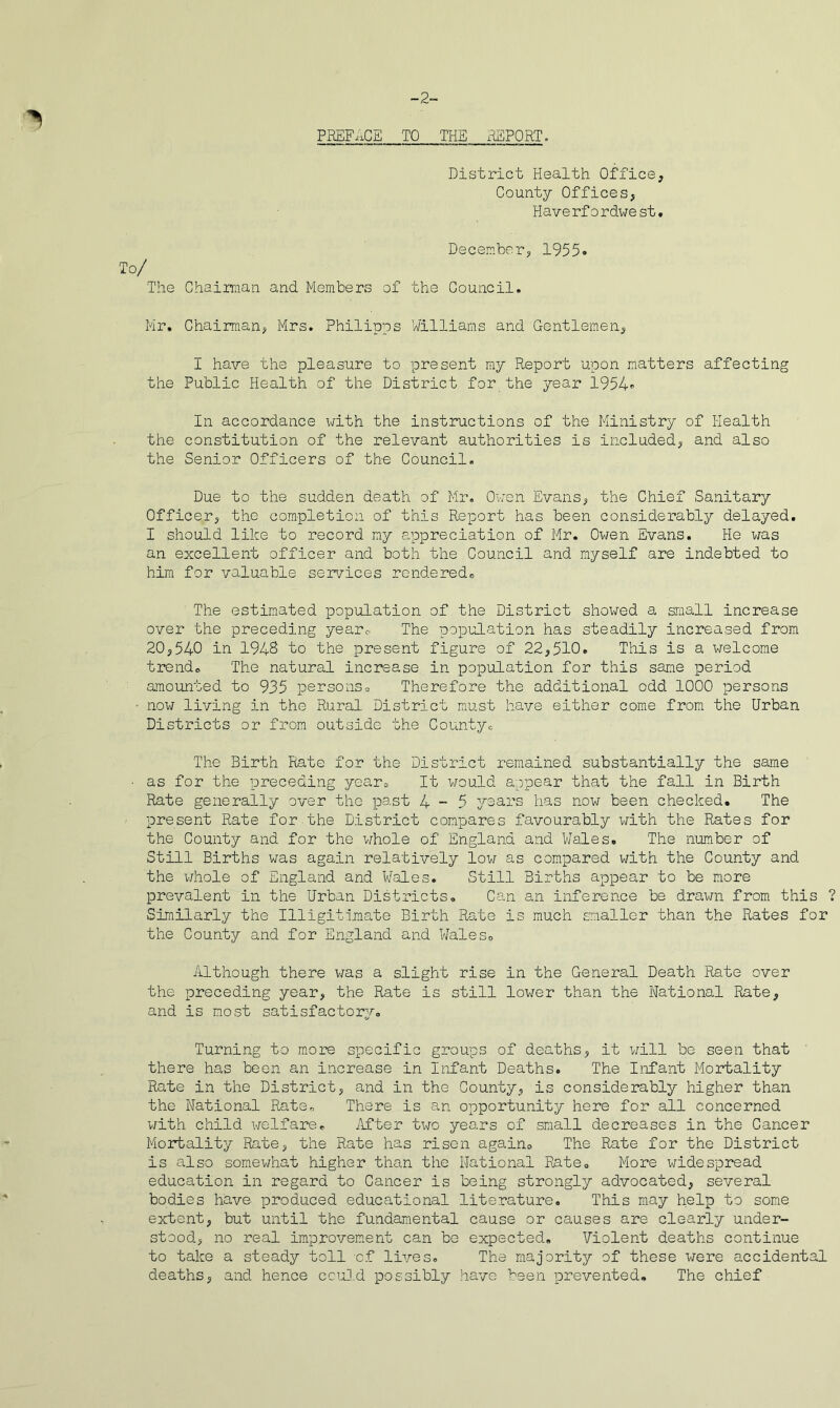 2- PEEF.xCE TO THE REPORT, District Health Office, County Offices, Haverfordwest. To/ The December, Chairman and Members of the Council. 1955. Mr. Chairman, Mrs. Philipps Williams and Gentlemen, I have the pleasure to present my Report upon matters affecting the Public Health of the District for the year 1954. In accordance i/ith the instructions of the Ministry of Health the constitution of the relevant authorities is included, and also the Senior Officers of the Council. Due to the sudden death of Mr. Owen Evans, the Chief Sanitary Officer, the completion of this Report has been considerably delayed. I should like to record my appreciation of Mr. Owen Evans. He was an excellent officer and both the Council and myself are indebted to him for valuable services renderedo The estimated population of the District showed a small increase over the preceding yearc. The population has steadily increased from 20,540 in 194S to the present figure of 22,510. This is a welcome tiTeiido The natural increase in population for this same period amounted to 935 personso Therefore the additional odd 1000 persons now living in the Rural District must have either come from the Urban Districts or from outside the County^ The Birth Rate for the District remained substantially the same as for the preceding year= It would appear that the fall in Birth Rate generally over the past 4-5 yoars has now been checked. The present Rate for the District compares favourably with the Rates for the County and for the whole of England and Wales. The number of Still Births was again relatively low as compared with the County and the whole of England and Wales. Still Births appear to be more prevalent in the Urban Districts. Can an inference be drawn from this ? Similarly the Illigitimate Birth Rate is much smaller than the Rates for the County and for England and Wales. Although there was a slight rise in the General Death Rate over the preceding year, the Rate is still lower than the National Rate, and is most satisfactory. Turning to more specific groups of deaths, it will bo seen that there has been an increase in Infant Deaths. The Infant Mortality Rate in the District, and in the County, is considerably higher than the National Rate. There is an opportunity here for all concerned v/ith child welfare. ilfter two years of small decreases in the Cancer Moirtality Rate, the Rate has risen again. The Rate for the District is also somewhat higher than the National Rate. More liidespread education in regard to Cancer is being strongly advocated, several bodies have produced educational literature. This may help to some extent, but until the fundamental cause or causes are clearly under- stood, no real imp.rovem.ent can be expected. Violent deaths continue to take a steady toll of lives. The majority of these were accidental deaths, and hence ccuD.d possibly have been prevented. The chief