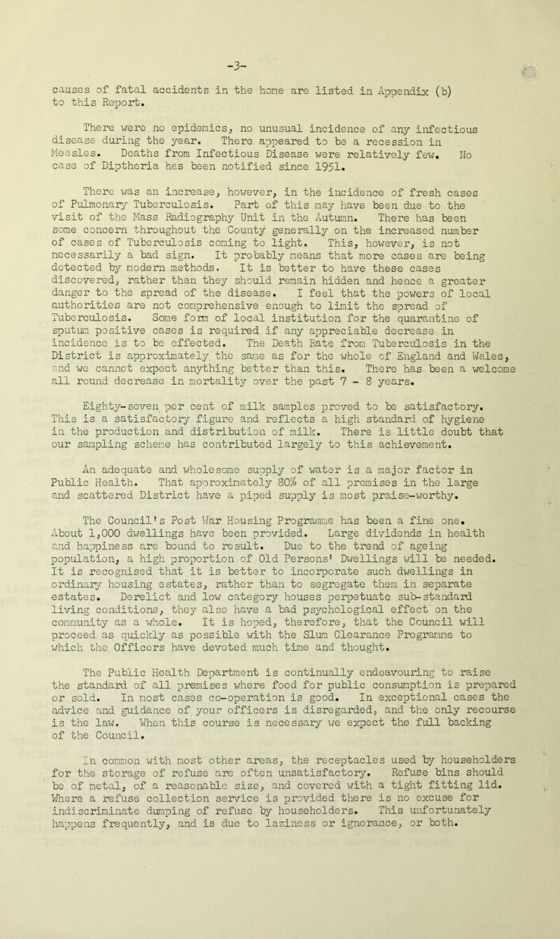 -3- c causes of fatal accidents in the home are listed in Appendix (b) to this Report. There were no epidemics^ no unusual incidence of any infectious disease during the year. There appeared to be a recession in Measles. Deaths from Infectious Disease were relatively few. No case of Diptheria has been notified since 1951. There was an increase, however, in the incidence of fresh cases of Pulmonary Tuberculosis. Part of this nay have been due to the visit of the Mass Radiography Unit in the Autumn. There has been some concern throughout the County generally on the increased number of cases of Tuberculosis coming to light. This, however, is not necessarily a bad sign. It probably means that more cases are being detected by modern methods. It is better to have these cases discovered, rather than they should remain hidden and hence a greater danger to the spread of the disease. I feel that the powers of local authorities are not comprehensive enough to limit the spread of Tuberculosis. Some form of local institution for the quarantine of sputum, positive cases is required if any appreciable decrease in incidence is to be effected. The Death Rate from TubercuILosis in the District is approximately the same as for the whole of England and Wales, and we cannot expect anything better than this. There has been a welcome all round decrease in mortality over the past 7-8 years. Eighty-seven per cent of milk samples proved to be satisfactory. This is a satisfactory figure and reflects a high standard of hygiene in the production and distribution of milk. There is little doubt that our sampling scheme has contributed largely to this achievement. An adequate and v/holesome supply of water is a major factor in Public Health. That approximately 80^ of all promises in the large and scattered District have a piped supply is most praise-worthy. The Council’s Post War Housing Programme has been a fine one. About 1,000 dwellings have been provided. Large dividends in health and happiness are bound to result. Due to the trend of ageing population, a high proportion of Old Persons' Di-zellings will be needed. It is recognised that it is better to incorporate such dwellings in ordinary housing estates, rather than to segregate them in separate estates. Derelict and low category houses perpetuate sub-standard living conditions, they also have a bad psychological effect on the community as a whole. It is hoped, therefore, that the Council will proceed as quickly as possible \4±th the Slum Clearance Programme to v/hich the Officers have devoted much time and thought. The Public Health Department is continually endeavouring to raise the standard of all premises where food for public consumption is prepared or sold. In most cases co-operation is good. In exceptional cases the advice and guidance of your officers is disregarded, and the only recourse is the law. When this course is necessary \ie expect the full backing of the Council, In comm.on with most other areas, the receptacles used by householders for the storage of refuse are often unsatisfactory, ' Refuse bins should be of metal, of a reasonable size, and covered with a tight fitting lid. Where a refuse collection service is provided there is no excuse for indiscriminate dumping of refuse by householders. This unfortunately happens frequently, and is due to laziness or ignorance, or both.