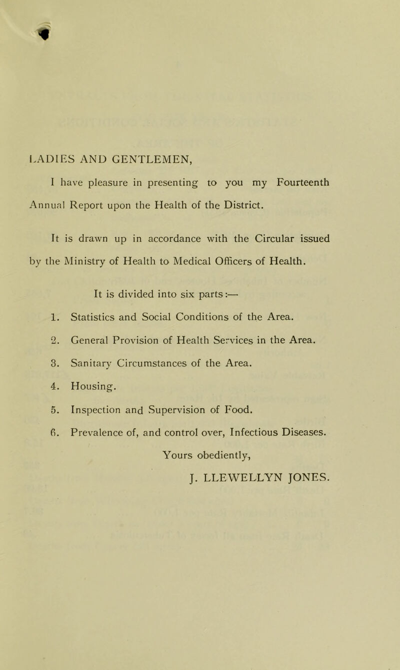 LADIES AND GENTLEMEN, 1 have pleasure in presenting to you my Fourteenth Annua! Report upon the Health of the District. It is drawn up in accordance with the Circular issued by the Ministry of Health to- Medical Officers of Health. It is divided into six parts:— 1. Statistics and Social Conditions of the Area. 2. General Provision of Health Services in the Area. 3. Sanitary Circumstances of the Area. 4. Housing. 5. Inspection and .Supervision of Food. 6. Prevalence of, and control over. Infectious Diseases. Yours obediently, J. LLEWELLYN JONES.