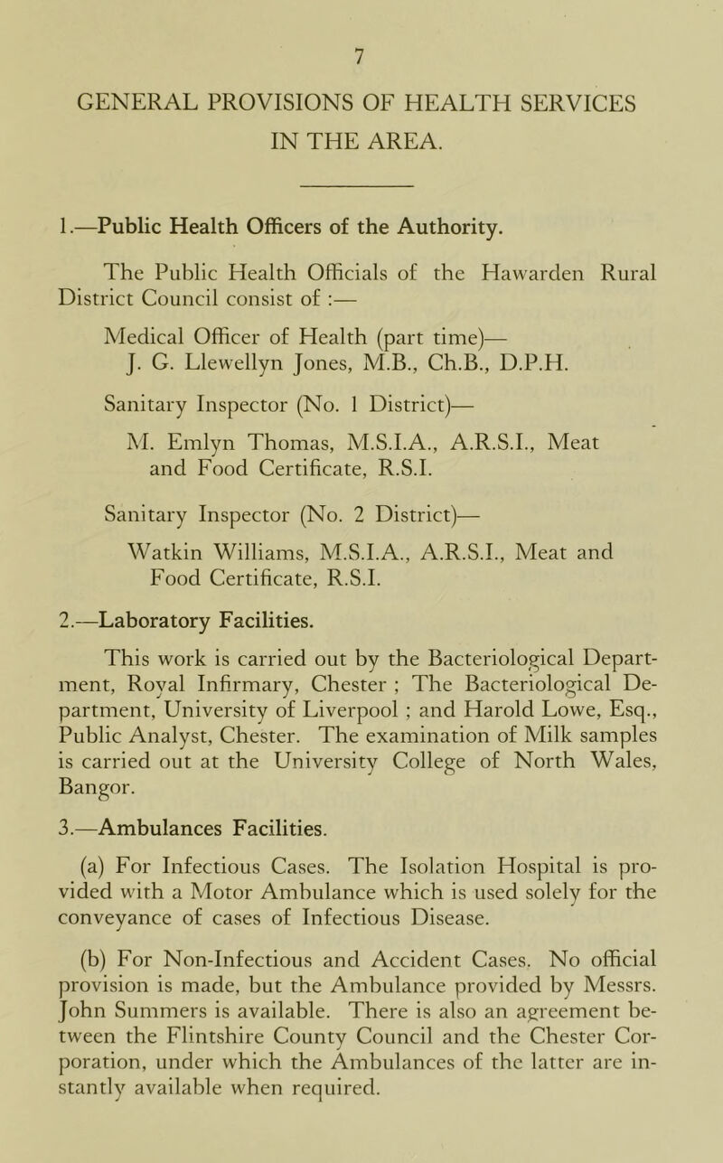 GENERAL PROVISIONS OF HEALTH SERVICES IN THE AREA. 1. —Public Health Officers of the Authority. The Public Health Officials of the Hawarden Rural District Council consist of :— Medical Officer of Health (part time)^— J. G. Llewellyn Jones, M.B., Ch.B., D.P.H. Sanitary Inspector (No. 1 District)— M. Emlyn Thomas, M.S.I.A., A.R.S.I., Meat and Food Certificate, R.S.I. Sanitary Inspector (No. 2 District)— Watkin Williams, M.S.I.A., A.R.S.I., Meat and Food Certificate, R.S.I. 2. —Laboratory Facilities. This work is carried out by the Bacteriological Depart- ment, Royal Infirmary, Chester ; The Bacteriological De- partment, University of Liverpool ; and Harold Lowe, Esq., Public Analyst, Chester. The examination of Milk samples is carried out at the University College of North Wales, Bangor. 3. —Ambulances Facilities. (a) For Infectious Cases. The Isolation Hospital is pro- vided with a Motor Ambulance which is used solely for the conveyance of cases of Infectious Disease. (b) For Non-Infectious and Accident Cases. No official provision is made, but the Ambulance provided by Messrs. John Summers is available. There is also an agreement be- tween the Flintshire County Council and the Chester Cor- poration, under which the Ambulances of the latter are in- stantly available when required.