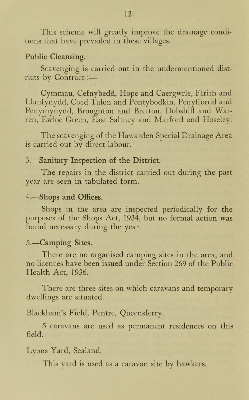 This scheme will greatly improve the drainage condi- tions that have prevailed in these villages. Public Cleansing. Scavenging is carried out in the undermentioned dist- ricts by Contract :— Cymmau, Cefnybedd, Hope and Caergwrle, Ffrith and Llanfynydd, Coed Talon and Pontybodkin, Penyffordd and Penymynydd, Broughton and Bretton, Dobshill and War- ren, Ewloe Green, East Saltney and Marford and Hoseley. The scavenging of the Hawarden Special Drainage Area is carried out by direct labour. 3. —Sanitary Inspection of the District. The repairs in the district carried out during the past year are seen in tabulated form. j 4. —Shops and Offices. Shops in the area are inspected periodically for the purposes of the Shops Act, 1934, but no formal action was found necessary during the year. 5. —Camping Sites. There are no organised camping sites in the area, and no licences have been issued under Section 269 of the Public Health Act, 1936. There are three sites on which caravans and temporary dwellings are situated. Blackham’s Field, Pentre, Queensferry. 5 caravans are used as permanent residences on this field. Eyons Yard, Sealand. This yard is used as a caravan site by hawkers.