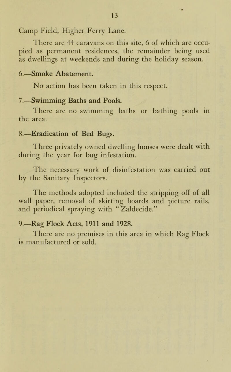 Camp Field, Higher Ferry Lane. There are 44 caravans on this site, 6 of which are occu- pied as permanent residences, the remainder being used as dwellings at weekends and during the holiday season. 6. —Smoke Abatement. No action has been taken in this respect. 7. —Swimming Baths and Pools. There are no swimming baths or bathing pools in the area. 8. —Eradication of Bed Bugs. Three privately owned dwelling houses were dealt with during the year for bug infestation. The necessary work of disinfestation was carried out by the Sanitary Inspectors. The methods adopted included the stripping off of all wall paper, removal of skirting boards and picture rails, and periodical spraying with “ Zaldecide.” 9. —Rag Flock Acts, 1911 and 1928. There are no premises in this area in which Rag Flock is manufactured or sold.