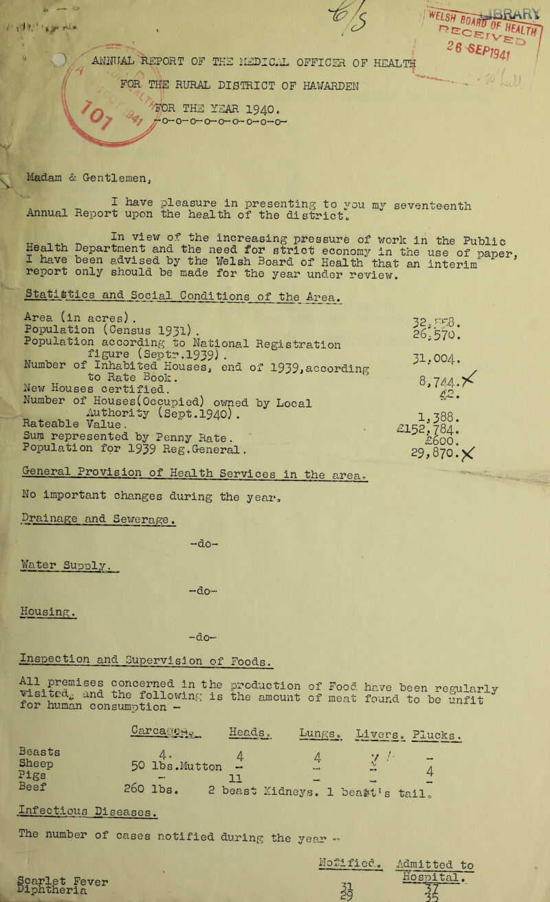 !iO) 'l','' ' t J/r y AmiAL'-REPORT OE TKS 2IERIC*\L OFFICER OF II FOR THE RURAL DISTRICT OF HAWARDEN THE YEAR 1940« 0“ o-0“ 0“ 0“ 0~ 0—0—0“ Madam & Gentlemen^ I have pleasure in presenting to you my seventeenth Annual Report upon the health of the districto In view of the increasing pressure of vrork in the Public Health Departmen>^ and the need for strict economy in the use of uaner I have been advised by the Welsh Board of Health that an interim report only should be made for the year under review. .^■tatl^tics and Social Conditions of the A,rea. Area (in acres) . Population (Census I931) . Population according to National Registration figure (Septr.1939) • Number of Inhabited Houses^ end of 1939je'Ocordlii2? to Rate Book. New Houses certified. Number of Houses(Occupied) owned by Local Authority (Sept.1940}. Rateable Value. Sura represented by Penny Rate. Population for 1939 Reg.General. General Provision of Health Services in the arean No important changes during the year. 32,yF8. 26,570. 31 .-004, Q.iAA.y^ 42. 1,388. £152,784. £600. 29,870.^ Drainage and Sevrerage. Water Supiply, -do- -do- Housing. -do- Inspection and Supervision of Foods. All premises concerned in the vdsited^ and the following is for human consum-otion -> pi’cduction of Fooo. have been regularlj^ the amount of meat found to be unfit Beasts Sheep Pigs' Beef Carca-ypHc' Heads 0 Lungs, LiversPlucks , 4» 4 A 50 lbs. Mutt on - .3 11 260 lbs, 2 beast kidneys. 1 4 bealtt's tailo Infectious Diseases. The number of cases notified during the year Scarlet Fever Diphtheria ilofified, .Admitted to Ho spital,