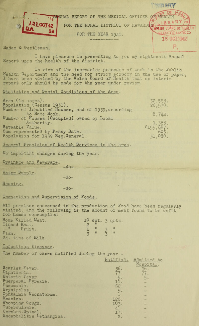 UAL REPORT OF THE MEDICAL OFFICER FOR THE RURAL DISTRICT OF HAWARDI FOR THE YE/CR 1941 „ . Madam & G-entlemen, L10 ^ ^ ^ ^ y^ *WIIJ5H BOARD OF'^TH ' 1 i I have pleasure in presenting to you my eighteenth Annual Heport upon th^ health of the districto In vlev/ of the increasing pressure of work in the Public Health Department and the need for strict economy in the use of paper, I have been advised by the Welsh Board of Health that an interim report only should be made for the year under review„ Statistics and Social Conditions of the Area0 Area (in acres)o Population (Census 193l)o Number of Inhabited Houses, end of 1939?according to Rate Booko Number of Houses (Occupied) owned by Local Authority, Hateable Value., Sum represented by Penny Rate, Population for 1939 ^egcG-eneral, General Provision of Health Services in the areao No important changes during the year. Sewerageo =>do Housingo =do-= =do- 32,3580 28.570o 8,T44o 1,388c £155p607„ 605., 3l,080„ Inspection and Supervision of Foodso All premises concerned in the production visited, and the following is the amount for human consiunption •» Home Killed Meat., Tinned Meato  Fi-uit„ F i sh „ 24c tins of Milk. lO cwto 3 3 3 of Food have been regu.larly of meat found to be unfit qrt s IS II Infectious Diseases, The nimber of cases notified during the year « Notlfiedc Scarlet Fever, 36c Diphtheria, 77„ Enteric Fever, 5, Puerperal Pyrexia, 11„ Pneumonia, 52, Erysipelas, 5o Ophtalinia Neonatorum, - Measles, • 126, Whooping Cough, lOto Tuberculosis, 4I. Cerebro,Spinal, 17, Encephalitis Lethargica, 2,