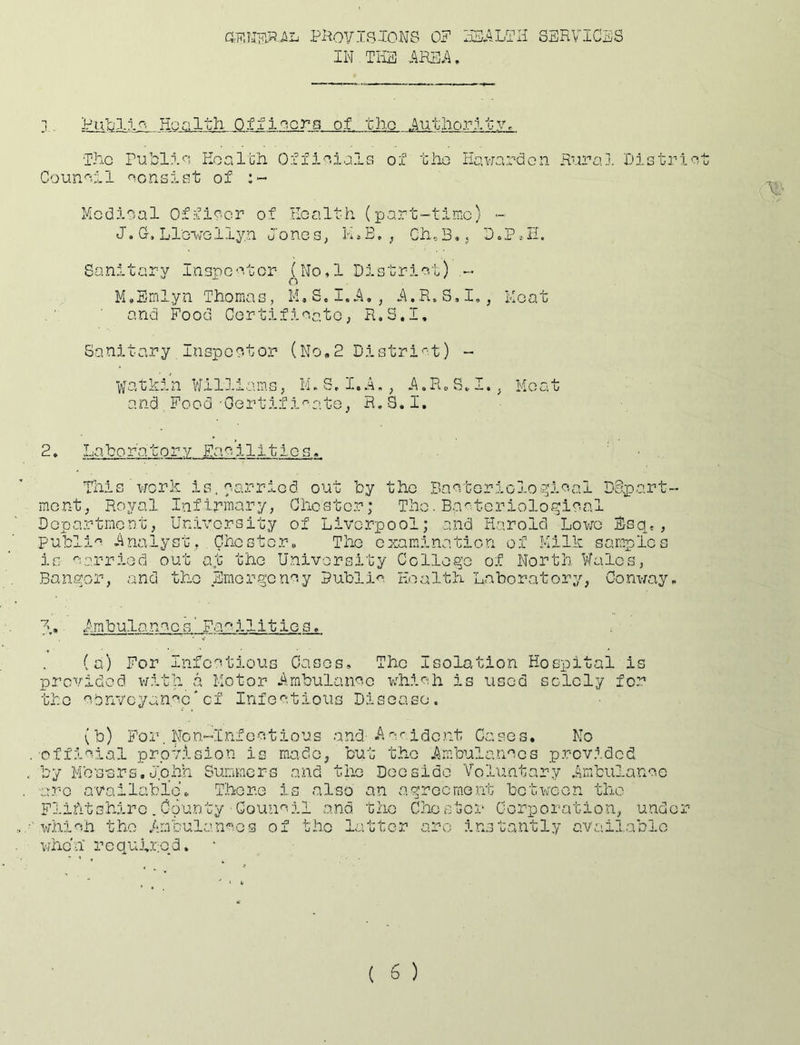 Pi^OVlBlONS OP 2iS.4LTIi SERVICES IN TliE AREA, j. Pub3-i^. Health. Officers of tlio Authority, ■The rubll^i Koalch 0.ffol tiio Hawarden Riira.j. Dlstri Counall aensiGt of :»• Mcdioal Offi^’-or of Health (part-time) - J. G. Lle*iirellyn JoneS; M.E, ^ Ch.B,; DoP^E. Sanitary I:nspe'’.tor‘ (No,l District) n M,Bmlyn ThomaG, M.S.I.A,, A.R.S.I,, Meat and Food Certificate; R.S.I, Sanitary Inepeotor (No,2 DiGtri>'-t) - vfatkin Williams, M,8,1.A,, A.RoS,. I., Moat and. Food ■Gertifi'^ate, R.8.I. 2. In ~b 0 r'a. t o r y Fa c i 111 i e s, This work is. carried out by the Bacteriolo^^ical Depart- mont, Royal Infirmary, Chester; The. BacterioloHiCcal Dopartmont, University of Livorpool; and Harold Lowe Esq,, public Analyst, Chester, The examination of Milk samples is carried out a„t the Univoraity College of North Wales, Bangor, and the Emergency Public Health Laboratory, Conway, Ambulance s' Fa'~*ilit ie s, (a) For Infectious Cases, The Isolation Hospital is provided v/ith a Motor Arabulanco which is used solely for tho cenvcyancc'of Infoctious Disease. (b) For. Non-Infectious and-Acr.idcnt Casos. No officia?!. provision is m.ado, but tho Ambulancos provided by Mb'sors. John Summers and tho Deo side Voluntary Ambulance ■arc availabloh Thoro is also an agroernent between the Flifitshiro . County ■ Council and tho Chester Corpoi'ation, under which the Ambulances of the latter arc instantly available when' required.
