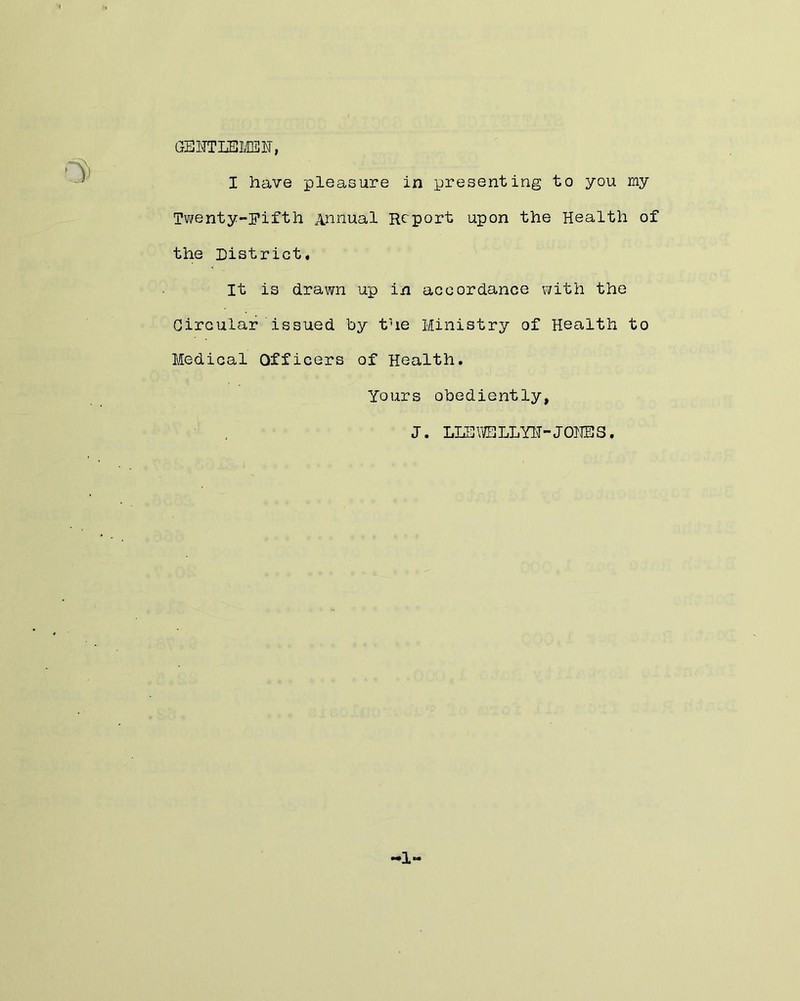 GEOTLSMBE-, I have pleasure in presenting to you my Twenty-pifth Annual Report upon the Health of the District# It is drawn up in accordance with the Circular issued by the Ministry of Health to Medical Officers of Health. Yours obediently, J. LLSVlELLYlT-JOJJES. -1-