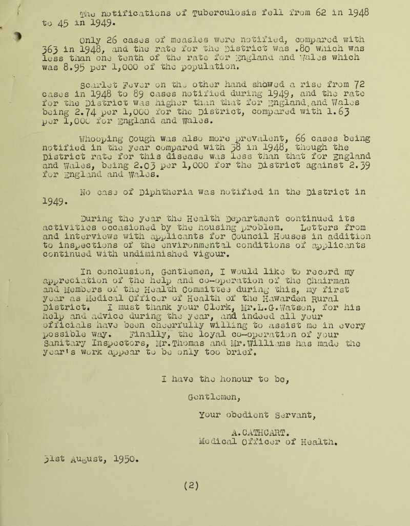 to 45 iu 1949* only 26 cases of measles were notified, compared v\/itJi 363 in 1948, and tiie rate for tiie District v^as ,80 v/nich was less tiian one tentii of tiie rate for liingland and Denies wiiich was 8.95 per 1,000 of the xoopulation. scarlet Fever on tho other hand showed a rise from 72 cases in I948 to 89 cases notified during 1949; und the rate for the District v^as iiiglier than that for Fugland^and Wales being 2,74 per 1,000 for the District, compared with I.63 per 1,000 for England and v/ales* V/hooping Cough was also more x^revalent, 66 cases being notified in the year compared with 38 in I948; though the District rate for this disease was less than that for England and Wales, being 2.03 1,000 for the District against 2.39 for England and Wales. No case of Diphtheria was notified in the District in 1949. During the year the Health Dopartment continued its activities occasioned by the housing x^roblem. Letters from and interviews vi/ith apjjlicants for Council Houses in addition to inspections of the environmental conditions of axexilicojits continued with undiniinished vigour. In conclusion, G-entlemen, I would like to record my axv^ociation of the iielxe and co-oxjeration of the Chairman and Members of the Health Committee during this, my first year as Medical Officer of Health of the Hawarden Rural District. I must thanh your Clerh, Mr,L.O.Watson, for his help and advice during the year, and indeed all your officials have been cheerfully willing to assist me in every X-jossible vi/ay. Finally, the loyal co-operation of your Sanitary Insxeectors, Mr.Thomas and Mr.Willi';mns has made the year's worh axjxeear to be only too brief. I have the honour to be, G-entlemen, Your obedient Servant, A.CATHCifaT. Medical officer of Health, 31st Au^^ust, 1950, (2)