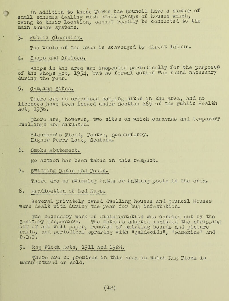 in additiun to these Works the Councdl have a number of small schemes dealing with small groups of houses which, owing to their location, cannot readily be connected to the main sev(fage systems, 3. Public cloansing. The whole of the area is scavenged by direct labour, 4. Shox-)S and Offices. shops in the area ^re inspected p>eriodically for the ijurposeS of the Sho^js Act, 1934# 'cut no formal action v\fas found necessary during the year. 5. Camping sites. There are no organised camping sites in the area, and no licences have been issued under section 269 cf the public Health Act, 193^* There are, however, two sites on which C£iravans and teox^orary dwellings are situated, Blachhamt s Field, pentre, Queensferry. Higher Ferry Lane, Sealand. 6. Smoke Abatement. No action has been tal^en in this resxoect, 7. swimriiing Baths and pools. There are no swimming baths or bathing x-^cols in the area, 8. Eradication of Bed Bugs, Several xerivately ovmed dwelling houses and Council Houses were dealt with during the year for bug Infestation, The necessary ivork of disinfestation \?as carried out by the sanitary Insxsecuors. The methods adox^ted included the stripping off of all wall x->nper, removal of skirting boards and x->icture rails, and x->eriodical spraying v^/ith nzaldecide'’, G-amexine and D.D.T. 9. Rag Flock Acts, I9II and I928. There are no premises in this area in vjklch Rag Flock is manufactured or sold. (12)