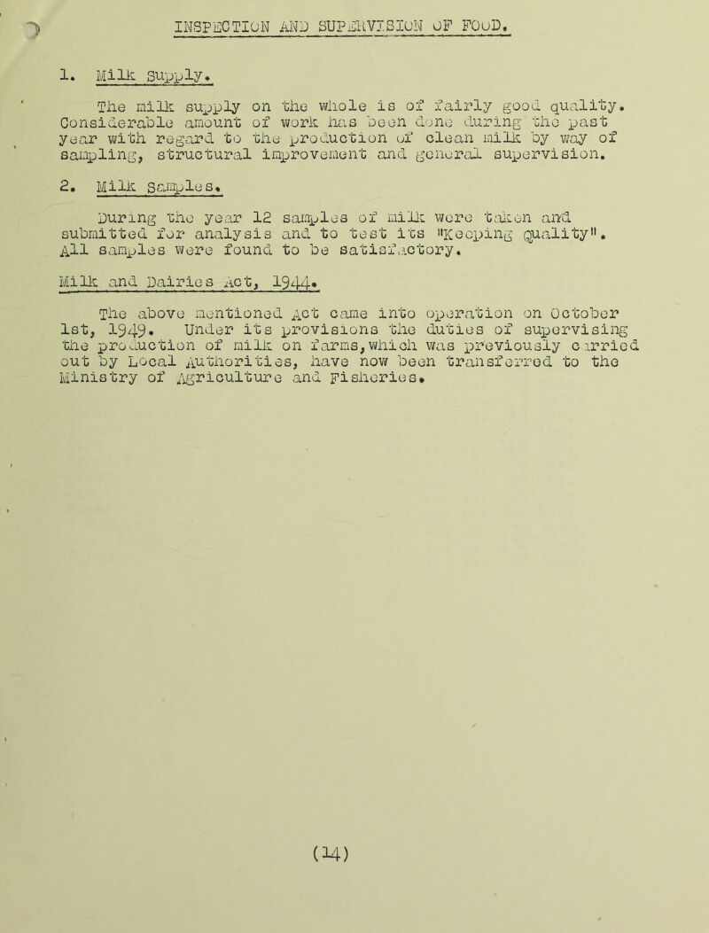 1. MilA supply* Tile milk supply on the wiiole is of fairly good quality* Considerable amount of work iias been di;no during the x-^ast year with regard to the production ef clean milk by w'ay of sampling, structural imp>rovement and general sup)ervision. 2, Milk Samples* During fhe year 12 samples of millL wore t^dion and submitted for analysis and to test its I'Keoping quality. All samxjles were found to be satisfactory. Milk and Dairies Act, 1944* The above mentioned Act came into ox:>eration on October 1st, 1949* Under its provisions the duties of suxeervising the production of milk on farms,which was xDr'eviously cirried out by Local Authorities, have now been transferred to the Ministry of /igriculture and Fisheries*