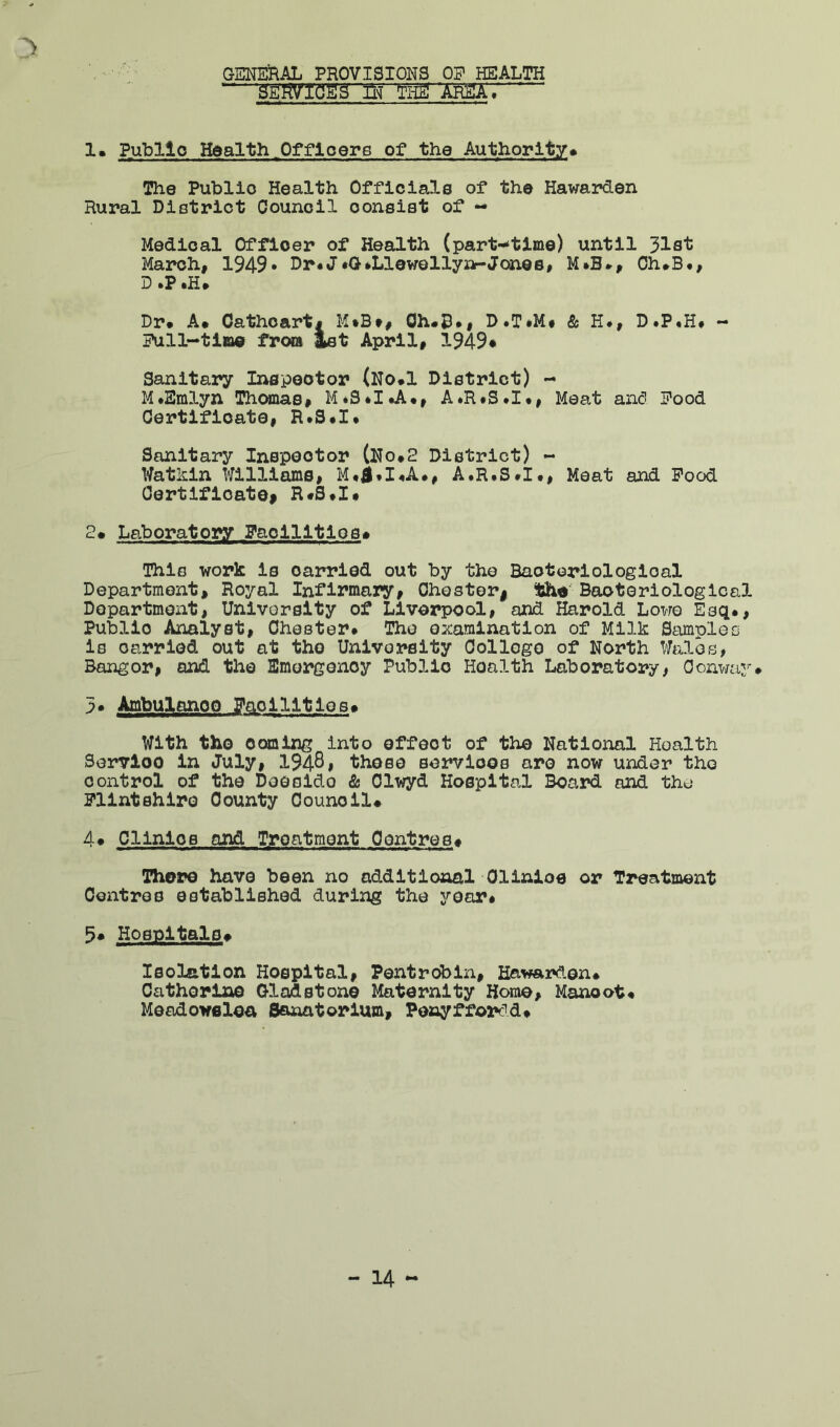 GENEiRAL PROVISIONS OP HEALTH “ SE'RV'IflSg'll'J The ‘Ar2A. 1. Public Health,Offloere of the Authority* The Public Health Officials of the Hawarden Rural District Council consist of - Medical Officer of Health (part--tlHie) until 318^ March, 1949* Dr*J♦G»Llewellyn-Jones, M*B*, Oh*B., D .P .H* Dr* A* Oathoart* M»B», Oh«D», D.T«M* & H#, D.P.H# - Pull-ti»e from ^t April, 1949* Sanitary IiMJpeotor (No*1 District) - M*Smlyn Thomas, M*S*I*A*, A*R*S*I*, Meat an<5 Pood Certificate, R*S*X* Sanitary Inspector (Ho*2 District) - Watkin Williams, A«RfS*I«, Meat and Food CertifioatOf R«S*I* 2* Laboratory Facilitios* This work is carried out by the Bacteriological Department, Royal Infirmary, Ohesteri Booterlologlcal Department, University of Liverpool, and Harold Lowe Esq*, Public Analyst, Chester* The examination of Milk Samples is carried out at the University College of North Wales, Bangor, and the Emergency Public Health Laboratory, Conway* 3* Ambulance Facilities* With tho coming into effect of the National Health Service in July, 194-81 those sorvioos are now under tho control of the Doeside & Olwyd Hospital Board and the Flintshire County Council# 4* Clinics and Treatment Centres* niore have been no additional Olinioe or Treatment Centres established during the year* Hospitals# Isolation Hospital, Pentrobin, Hawax«den* Catherine Gladstone Maternity Horae, Manoot* Meodowelea Sanatorium, Penyffordd*