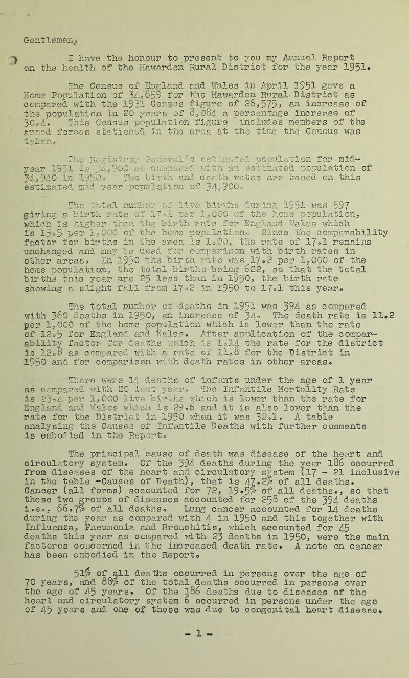 Gontleraeii^ I have the honour to present to you my Annual Repcrt_ on the health of the HawarcTen Rural District for the year 19lol* 'The Census of England and Wales in April 1S53- gave a Home Population of for the Hawardon Rural District as compared with the 1931 Census figure of 26,575^ am increase of the population in 20 years of 8,084 a percentage increase of 30.74. This Census population figure includes memhers of the armed forces stationed in the area at the time the Census was tahenc The Jyogistrar ll-enorajhs cstlmaf^ed population for mid- year 1951 lo as compared with an estimated population of 34,S'40 In liyCh-- Tho li;rth and death rates are hased on this estimated mid year population of The total numhor of live hirths during 1951 was 597 giving a hirth rate of I7-I per 1,G00 of the home population, which :.s higher than the birth rate for England Wales which is 15°5 pnr IrOCO of the homo population.0 Since the comparability factor for births in the erea is loOO, the rate of 17^»1 remains unchanged and may be used fe.r comparison with birth rates in ether areas9 In 195C the birfa rate w£is 17®2 per 1,CG0 of the home population.; the total births being c22, so that the total births this yoar are 25 less than in 1950p birth rate showing a slight fall from 17^2 in 1950 17ol this je&Vti The total mmber of deaths in 1951 was 394 s,s compared with 360 deaths in 1950? sir. increase of 34'’ Il-e death re.te is 11*2 per 1,0C0 of the home populoffcion which is lower than the rate of 12o5 for England opd Walesc After applica.tion of the compar- ability factor for deaths T'jhich is li>14 the rate for the d.istrict is 12oO as compared with a rate of 11^8 for the District in 1950 axid for comparison wh..th death rates in other areas* There vrer-e 14 deaths of injTants under the age of 1 year as compared with 20 lo.st yearn The Infantile Mortality Rate is 23^'^i- per 1.,000 live birolie which is lower than the rate for HnglsincL and Wales which, is 29 06 a.nd it is also lower than the rate for the District in 195C whe.n it was 32<^l» A table anal^^sing the Causes of Infantile Deaths with further comments is embodied in the Reporto T.he principal cause of dea.th wa.s disease of the heart and circulatorjT’ sj^stem* Of the 394 deaths during the year I86 occurred from diseases of the heart and circulator^’’ system (17 - 21 inclusive in the table -^Causes of Deat.h), that is 47*2?^ of all deaths. Cancer (ail forms) accounted for 72, 19«'5'w of all deaths*, so that these two groups of diseases accounted for 258 of the 394 deaths i.e*. of all deaths?. Lung cancer accounted for !/[ dea.ths during the year as compared with 4 in 1950 and this together with Influenza, Pneumonia an.d Bronchitis, which accounted for 45 deaths this year as compa.red mth 23 deaths in 1950, were the main factores concerned in the increased death rate. A note on cancer has been embodied in the Report© 51*^ of all deaths occurred in persons over the age of 70 years, and 88^ of the total deaths occurred in persons over the age of 45 yeans. Of the I86 deaths due to diseases of the heart and circulatory system 6 occurred in persons under the age of 45 years and one of those was due to congenital heart disease.