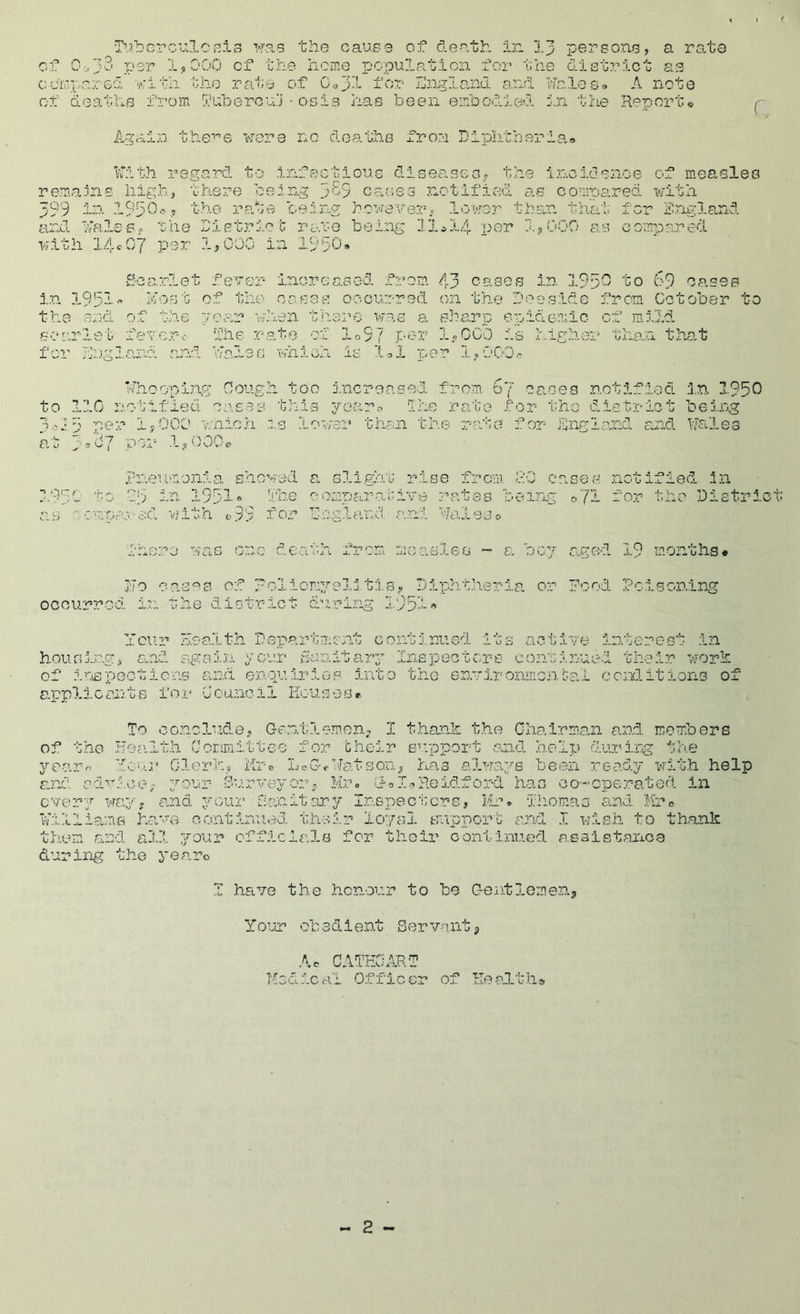 T'’.?bcrci;.lo»'^i3 >ras the cause of death ir. I3 pei^sone, a rate of 0/}2' per l.sOOO of the home popultation foi’ the district as cuehpa:.:ed Y'ith the rate of C.,jl for IJir^la-nd a.rhl ifc.leso A note of deaths from duherca’i ■ osis has been embodied In the RenvOrto r. Aaain the'-^e were nc deaths from Diphtheria Kith, regard to Infectious diseascG? the inc.idenoe of measles remains high, there being 3^9 ca.oes notified as compared with 399 195^^'='.9 t-ho ra.te being however = lower tha,n that for i?ng3,a,nd and KaleSf the Distri.ot rate being 11*14 per I3OOO as compared xvith lAcOy per 1,000 in 19.b0» S-ca.rlet l' ^ increased from 43 oases in 195^ to bO oases i.n 195n<’ host of the cases cecurred on the Doeside from October to the and of the pear when there was a sharp epidemic of mild searlei- fevcr-c I’he ra,te of lo9? Per loOCO is i.igher tha.n that for Jl'..vsla eanes wnicn 1,1 I,- e ■. 1,000. Khooping Cough too increased from 67 ca.ses notified in 1950 to 110 notified creas this 3/oaro the rate for the district being 3'?i5 iyOCO wnicri is loa/er than the rate for England and Kahles at 3’'^7 IhiOG^ Pneumonia shoved a slighm rise from 00 cases notified in Ob in 1951* line comparo.oive rates being ■:mr..ro.-ed with ^99 foj England and Pal / o o -.utj a.rom measles ~ e> ooy ilo oas'^is of Rolicmyelj ti.s? Diphtheria or ocourrcc the district oil for the District aged 19 months* Pood Pcisonir^ Ycur health Department continued its actire interest in houfii.ng, and again ycur danlta.ry Inspectors continued their work of inspections and enqu.iriep Into the environmcnhal cor/litions of applicants for Ccunoii Kousese To conclude, Gontlem.en, I t.han.k the Chairman and members of the Hea.lth Corimittee for choir siipport an.O. h.elp dui’irg t'he ye,arr' YC'.'.i' 01.or]’’. s i'lx ■ 0 xJ c (s;' e ‘-'Ja tson, has always been re.a.dy wit.h help and ad^.wl.co; your- Cur'veyorp Muo doI.,Reidford has oo-cperated in every Wcuy, aund ^'Ciir rianitary Inspectors, Mr. xhomas and Mro Killi.ams harui oontirou:?d their loyal sutpport; and I wish, to thank them and aill your officia.ls for their continued assistance during the yearc 1 ha,ve the honour to be Gentlemens Your obedient Servants Ac GATHCART Offic er of Re adth»