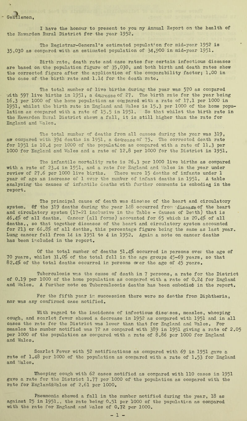 ' Genxlemen, I have the honour to present to you my Annual Report on the health of the Hawarden Rural District for the year 1952o The Registrar-General's estimated population for mid-year 1952 is 35^030 as compared with an estimated population of 34?900 in mid-year 1951• Birth rate, death rate and case rates for certain infectious diseases are based on the population figure of 35?030, and both birth and death rates shew the corrected figure after the application of the comparability factory 1.00 in the case of the birth rate and 1.14 fo3? the death rate. The total number of live births during the year was 570 as compared ■dth 597 live births in 1951? a decrease of 27, The birth rate for the year being 16,3 per 1000 of the hom.e population as cogipared with a rate of 17,1 per 1000 in 1951? whilst the birth rate in England and Wales is 15o3 per 1000 of the home popu- lation as com.pared Y/ith a rate cf 15»5 1951« So that whilst the birth rate in the Hawarden Rural District shews a fall, it is still higher than the rate for England and Wales, The total number of deaths from all causes during the year was 319? aw compared with 394 deaths in 1951? e decrease of 75» ^he corrected death rate for 1951 is 10,4 per 1000 of the population as compared T/ith a rate of 11,3 per 1000 for England and Wales and a rate of 12,8 per 1000 for the District in 1951• The infantile mortality rate is 26,3 per 1000 live births as compared with a rate of 23,4 in 1951? and a rate for England and Wa,les in the year under review of 27,6 per 1000 live births. There were I5 deaths of infants under 1 year of age an increase of 1 over the numiber of infant deaths in 1951» A table analysing the causes of infantile deaths v;ith further comments is embodied in the report. The principal cause of death was disease of the heart and circulatory system, 6f the 319 deaths during the j^ear I48 occurred from 'disease of the heart and circulatory system (17-21 inclusive in the Table - Causes of Death) that is 46,4^ of all deaths, Ca,ncer (all forms) accounted for 65 which is 20.4?^ of all deaths,, so that together diseases of the heart and circulatory system accounted for 213 or 66,8^ of all deaths, this percentage figure being the same as last year. Lung cancer fell from I4 in 1951 to 4 in 1952, Again a note on cancer deaths has been included in the report. Of the total number of deaths 5i«4^ occurred in persons over the age of 70 years, whilst 31oO^ of the total fell in the age groups 45~69 years, so that 82,4^ of the total deaths occurred in persons over the age of 45 years. Tuberculosis wa.s the cause of death in 7 persons, a rate for the District of 0,19 per 1000 of the home population as compared v/ith a rate of 0,24 for England and v%les, A further note on Tuberculsosis deaths has been embodied! in the report. For the fifth year in succession there were no deaths from Diphtheria, nor was any confirmed case notified, With regard to the incidence of infectious diseases, measles, whooping cough, and scarlet fever shewed a decrease in 1952 as compared v/ith 1951 and in all cases the rate for the District was loY/er than that for Engle.nd and Wales. For measles the number notified v/as 72 as compai-ed mth 389 in 1951 giving a rate of 2,05 per 1000 of the population as compared v/ith a rate of 8,86 per 1000 for England and Wales, Scarlet Fever v/ith 52 notifications as compared v/ith 69 in 1951 gave a rate of 1,48 per 1000 of the population as compared with a rate of 1,53 for England and Wales, Whooping cough with 62 cases notified as compared with 110 cases in 1951 gave a rate for the District 1,77 por 1000 of the population as compared with the rate for England&Wales of 2,61 per 1000, Pneumonia shewed a fall in the number notified during the year, 18 as against 25 in I95I,, the rate being 0,51 per 1000 of the population a,s compared with the rate for England and Wales of 0,72 per 1000,