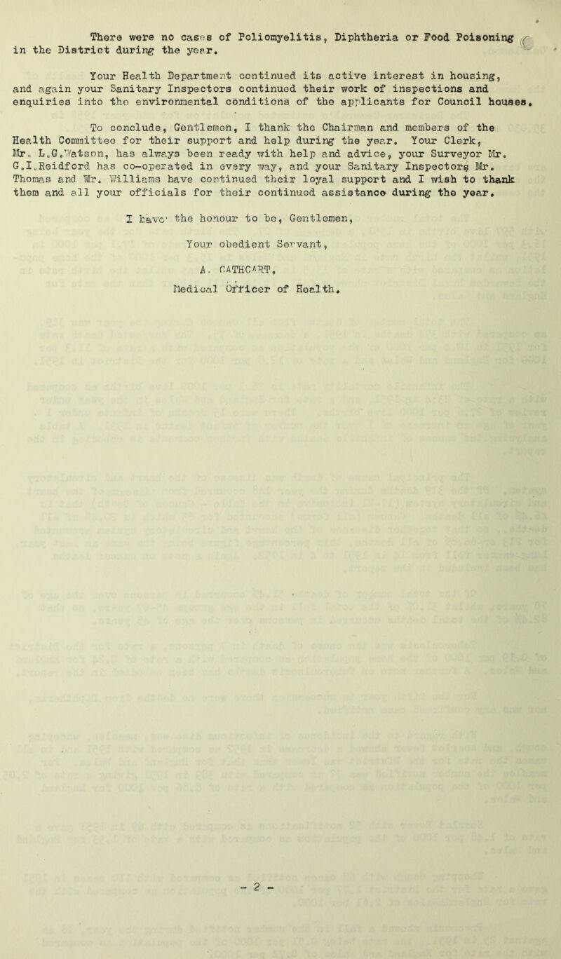 There were no casoe of Poliomyelitis, Diphtheria or Pood Poisoning in the District during the year. ^ Your Health Department continued its active interest in housing, and again your Sanitary Inspectors continued their work of inspections and enquiries into the environmental conditions of the applicants for Council houses. To conclude, Gentlemen, I thank the Chairman and mcmhers of the Health Committee for their support and help during the year. Your Clerk, Mr. L^G.’Vatson, has always heen ready with help and advice, your Surveyor llr. G.I„Reidford has co-operated in every way, and your Sanitary Inspector^ Mr, Thomas and Mr. Williams have continued their loyal support and I wish to thank them and all your officials for their continued assistance during the year, I have' the honour to he, Gentlemen, Your obedient Servant, k. CATHCART, Iledical Officer of Health.