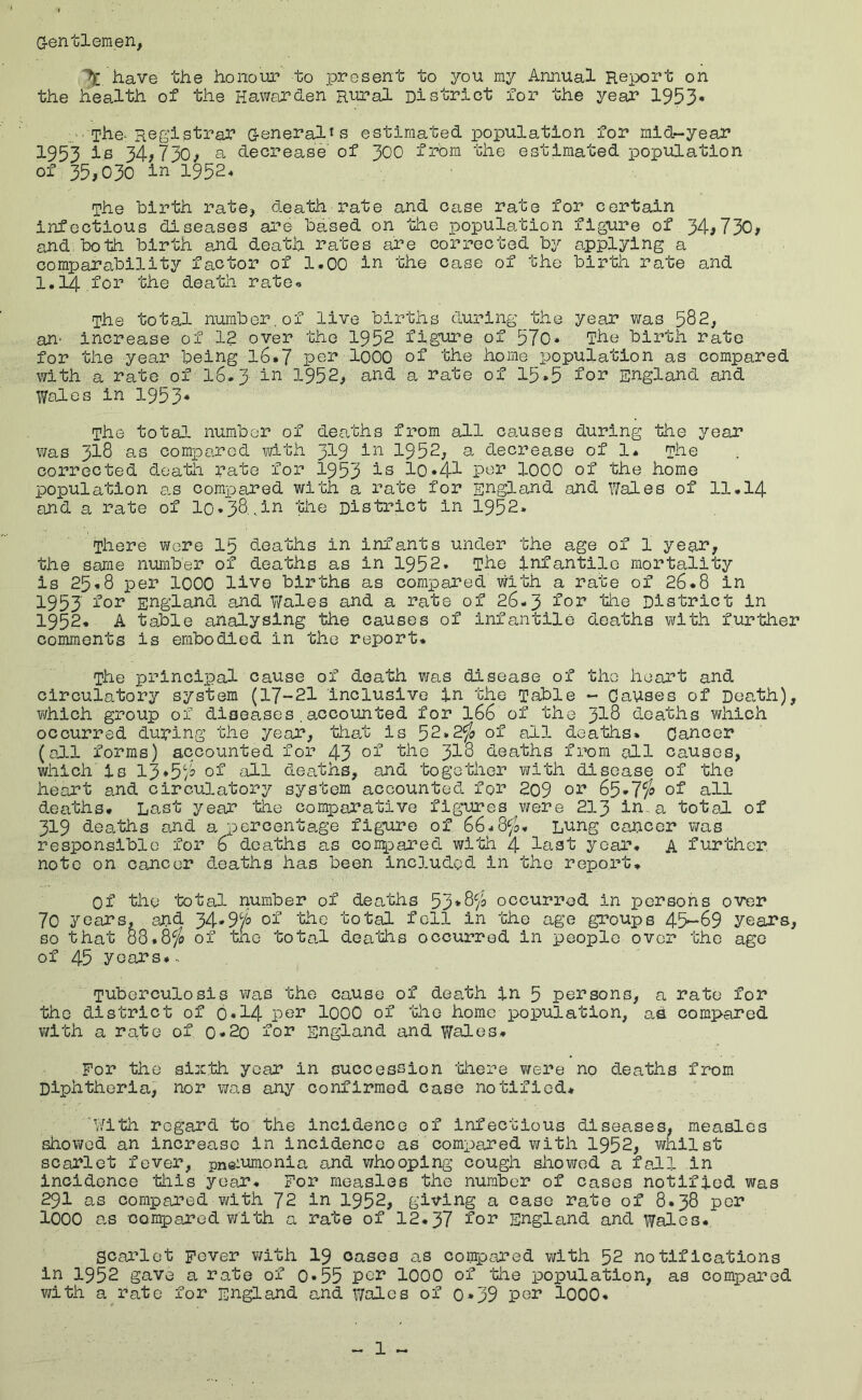 G-entlemen, have the honour to present to you my Annual Report on the health of the Hawarden Rural District for the year 1953« :>■ The-Registrar G-eneralis estimated population for mid-year 1953 is 34,730/ a decrease'of 30O from the estimated population of 35/030 in 1952* The birth rate, death rate and case rate for certain infectious diseases are based on the population figure of 34,730, and both birth and death rates are corrected by applying a comparability factor of 1.00 in the case of the birth rate and 1.14 for the death rate« The total number.of live births during the year was 582, an' increase of 12 over the 1952 figure of 570* The birth rate for the year being l6*7 per loOO of the home population as compared with a rate of I6.3 in 1952, and a rate of 15*5 for England and Wales in 1953* The total number of deaths from all ca.uses during the 3^ear was 318 as compared with 319 in 1952, a decrease of 1* The corrected death rate for 1953 i^ l0*41 por lOOO of the home population a.s compared with a rate for England and Wales of 11.14 and a rate of I0.38.,in the District in 1952. There were 15 deaths in infants under the age of 1 year, the same number of deaths as in 1952. The infantile mortality is 25.8 per 1000 live births as compared with a rate of 26.8 in 1953 ^’or England and V/ales and a rate of 26-3 ^or the District in 1952. A table analysing the causes of infantile deaths with further comments is embodied in the report. The principal cause of death was disease of the heart and circulatory system (17-21 inclusive in the Table - Causes of Dea.th), vi/hich group of diseases . accounted for I66 of the ^Id deaths which occurred during the year, that is 52.2^ of all deaths. Cancer (oAl forms) accounted for 43 3i8 deaths from all causes, which is 13*5)5 of all deaths, and ‘bogether with disease of the heart and circulatory system accounted for 209 65*7^ of all deaths. Last year 'the comparative figatres were 213 in., a total of 319 deaths and a percentage figure of 66-8fo. Lung cancer v/as responsible for 6 dea'bhs as conpared with 4 last year. A further, note on cancer deaths has been included in the report. Of the total number of deaths 53*8)3 occurred in persons over 70 years, and 34*975 of 'the total fell in the age groups 45^69 years, so that 08.8)^ of tile total deaths occurred in people over the ago of 45 years... Tuberculosis was the cause of death in 5 persons, a rate for the district of 6*14 lOOO of the home population, aS compared with a rate of 0-2o for England and Wales. For the sixth year in succession 'there ¥/ere no deaths from Diphtheria, nor was any confirmed case notified. 'With regard to the incidence of infectious diseases, measles showed an increase in incidence as compared with 1952, wnilst scarlet fever, pneiumonia and whooping cough sliowed a fadl in incidence this year. For measles the number of cases notified was 291 as compared with 72 in 1952, giving a case rate of 8.38 per lOOO as compared v/ith a rate of 12.37 for England and Wales. scarlet Fever v/ith I9 oases as conrpared with 52 notifications in 1952 gave a rate of 0*55 pe^ 1000 of 'the population, as compared with a rate for England and Wales of 0*39 per lOOO*
