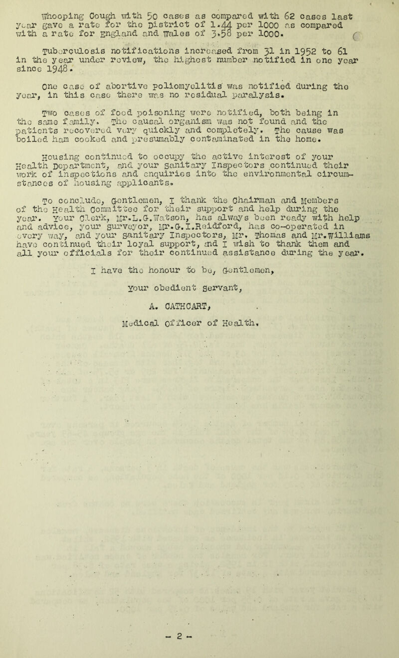 Wliooping Cough, v/ith 50 cases as compared with 62 cases last yeeJ? gave a rate for the District of 1*44 per IQOO as compared with a rate for England and ^ales of 3»5o per lOOO- ( Tuboroulosis notifications increased from 3I ii^ 1952 to 6l in the year under roviev/^ the highest number notified in one year since 1948• one case of abortive poliomyelitis was notified during the yertT, in this case there v/as no residual paralysis* cases of food poisoning v/ere notified, both being in the same family* The causal organism wtis not found and the patients recovered very quickly and completely, ^he cause v/as boiled ham cooked and presumably contaminated in the home. Housing continued to occuj)y the active interest of your Health Department, aJid your sanitary inspectors continued their work of inspections and enquiries into the environmental circum- stances of housing applicants, mo conclude, G-entlernen, i thaiik: the Chairman and Members of the Health Committee for their suxeport and help during the year, your clerk, Mr,L.G-.Watson, has alv/ays been rea.dy with help and advice, your surveyor, Mr.G-, I.Reidford, has co-operated in every way, and your sanitary Inspectors, Mr, Thomas and Mr.Williams have continued 'iiioir loyal support, end i v/ish to thank them and all your officialLs for their continued assistance during the year. I have the honour to bo, G-entlomon, Your obedient Servant, A. CATHCART> MedicaD- officer of Health,