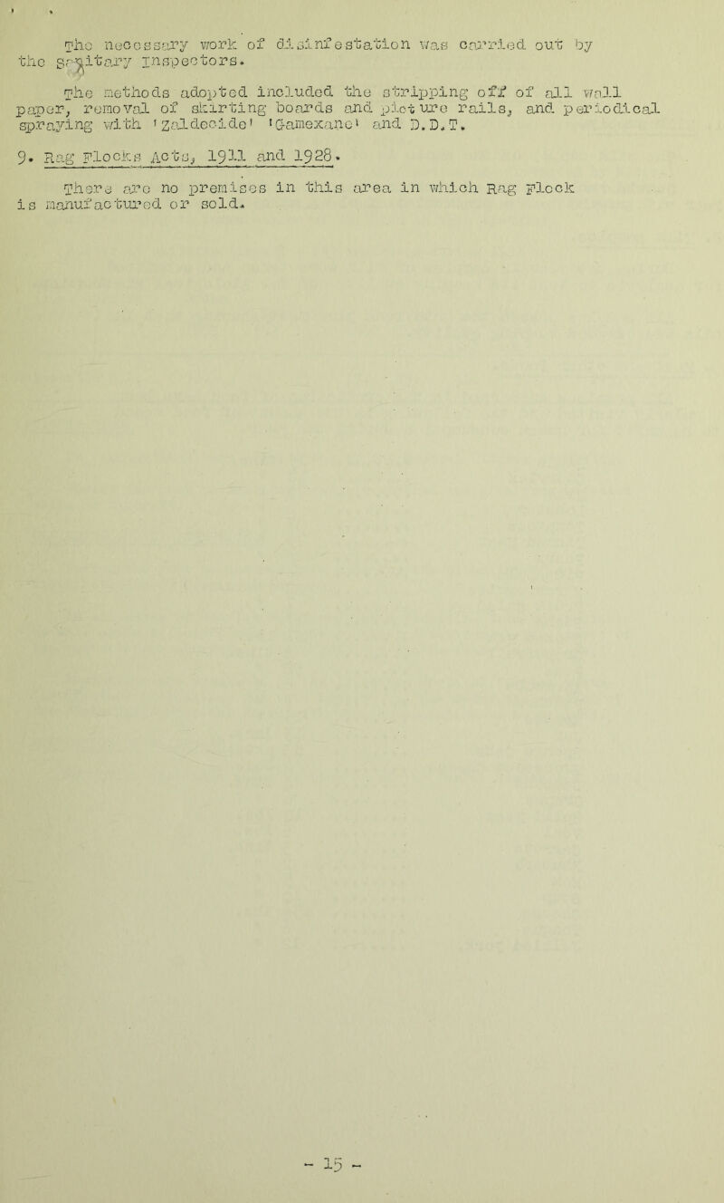 Tilo nucoBS-!;’jry v/ork of dioinfestation v;af5 carr5-ed out by the inspectors. ihe iiiethocls adopted included the stripping off of all well peipeP; removal of shirting boards anol pioi; uj?e rails^ and periodical sx)ra3^ing v/ith ’ZcfLdecide’ 'damexano’ and D.D*T, 9. Pi.ag Flocks hot IS ^ 1911 and 1928* phere a;co no premises in this area in vdiich Rag plock is manufactured or sold*