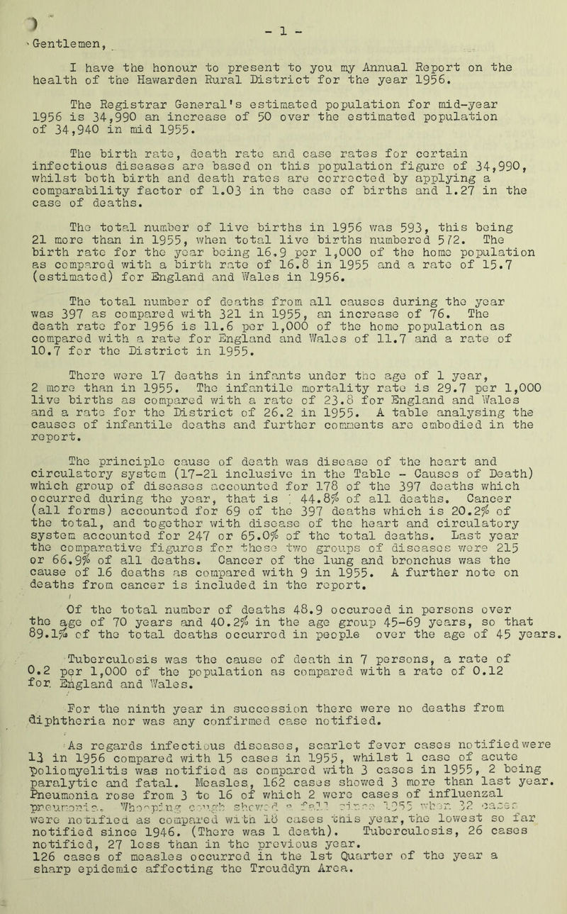 ) ' G-entlemen, 1 I have the honour to present to you my Annual Report on the health of the Hawarden Rural District for the year 1956, The Registrar General’s estimated population for mid-year 1956 is 34,990 an increase of 50 over the estimated population of 34,940 in mid 1955. The birth rate, death rate and case rates for certain infectious diseases are based on this population figure of 34,990, whilst both birth and death rates are corrected by applying a comparability factor of 1.03 in the case of births and 1.27 in the case of deaths. The total number of live births in 1956 was 593, this being 21 more than in 1955, when total live births numbered 5r2. The birth rate for the year being 16,9 por 1,000 of the home population as compared with a birth rate of 16.8 in 1955 and a rate of 15.7 (estimated) for England and Wales in 1956. The total number of deaths from all causes during the year Yms 397 as compared v/ith 321 in 1955, an increase of 76. The death rate for 1956 is 11.6 per 1,000 of the homo population as compared with a rate for England and V/ales of 11.7 and a rate of 10,7 for the District in 1955. There wore 17 deaths in infants under the age of 1 year, 2 more than in 1955. The infantile mortality rate is 29.7 per 1,000 live births as compared with a rate of 23.8 for England and Wales and a rate for the District of 26,2 in 1955. A table analysing the causes of infa,ntile deaths and further comments are embodied in the report. The principle cause of death was disease of the heart and circulatory system (17-21 inclusive in the Table - Causes of Death) which group of diseases accounted for 178 of the 397 deaths which occurred during the year, that is ; 44.85^ of all deaths. Cancer (all forms) accounted for 69 of the 397 deaths which is 20.2^ of the total, and together with disease of the heart and circulatory system accounted for 247 or 65.0^ of the total deaths. Last year the comparative figures for these two groups of diseases were 215 or 66.9^ of all deaths. Cancer of the lung and bronchus was the cause of 16 deaths as compared with 9 in 1955. A further note on deaths from cancer is included in the report, I Of the total number of deaths 48,9 occuroed in persons over the age of 70 years and 40.2^ in the age group 45-69 years, so that 89.1^ of the total deaths occurred in people over the age of 45 years. Tuberculosis was the cause of death in 7 persons, a rate of 0,2 ppr 1,000 of the population as compared with a rate of 0,12 for. England and Wales. Dor the ninth year in succession there were no deaths from “diphthoria nor was any confirmed case notified, 'As regards infectious diseases, scarlet fever cases notifiedv/ere 13 in 1956 compared with 15 cases in 1955, whilst 1 case of acute^ ■poliomyelitis was notified as compared with 3 cases in 1955, 2 being paralytic and fatal. Measles, 162 cases shov/ed 3 more than last year. Pneumonia rose from 3 to 16 of v/hich 2 were cases of influenzal pneumonia- Who'^piuim c'‘''’.ah shewed fa?.I si.n.'^o 1955 whon 32 ceisee. were notified as compared witn I8 cases this year,the lowest so far notified since 1946. (There was 1 death). Tuberculosis, 26 cases notified, 27 less than in the previous year, 126 cases of measles occurred in the 1st Quarter of the year a sharp epidemic affecting the Treuddyn Area.