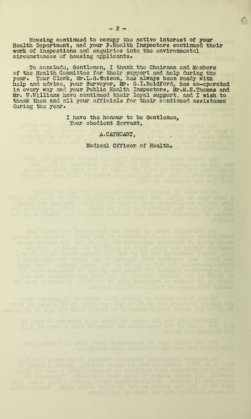 c - 2 - Housing continued to occupy the active Interest of your Health Department, and your P.Health Inspectors continued their work of inspections and enquiries into the environmental circumstances of housing applicants. .To conclude, G-ontlcmon, I thank the Chairman and Members of the Health Committee for their support and help during the year# Your Clerk, Ii/Ir.L.G-.Watson, has always been ready with help and advice, your Surveyor, Mr. G-.I.Reldford, has co-operated in every way omd your Public Health Inspectors, Mr.M.E.Thomas and Mr. W.Williams have continued their loyal support, and I wish to thank them and all your officials for their continued assistance during the year. I have the honour to bo Gentlemen, Your obedient Servant, A.CATHCART, Medical Officer of Health.