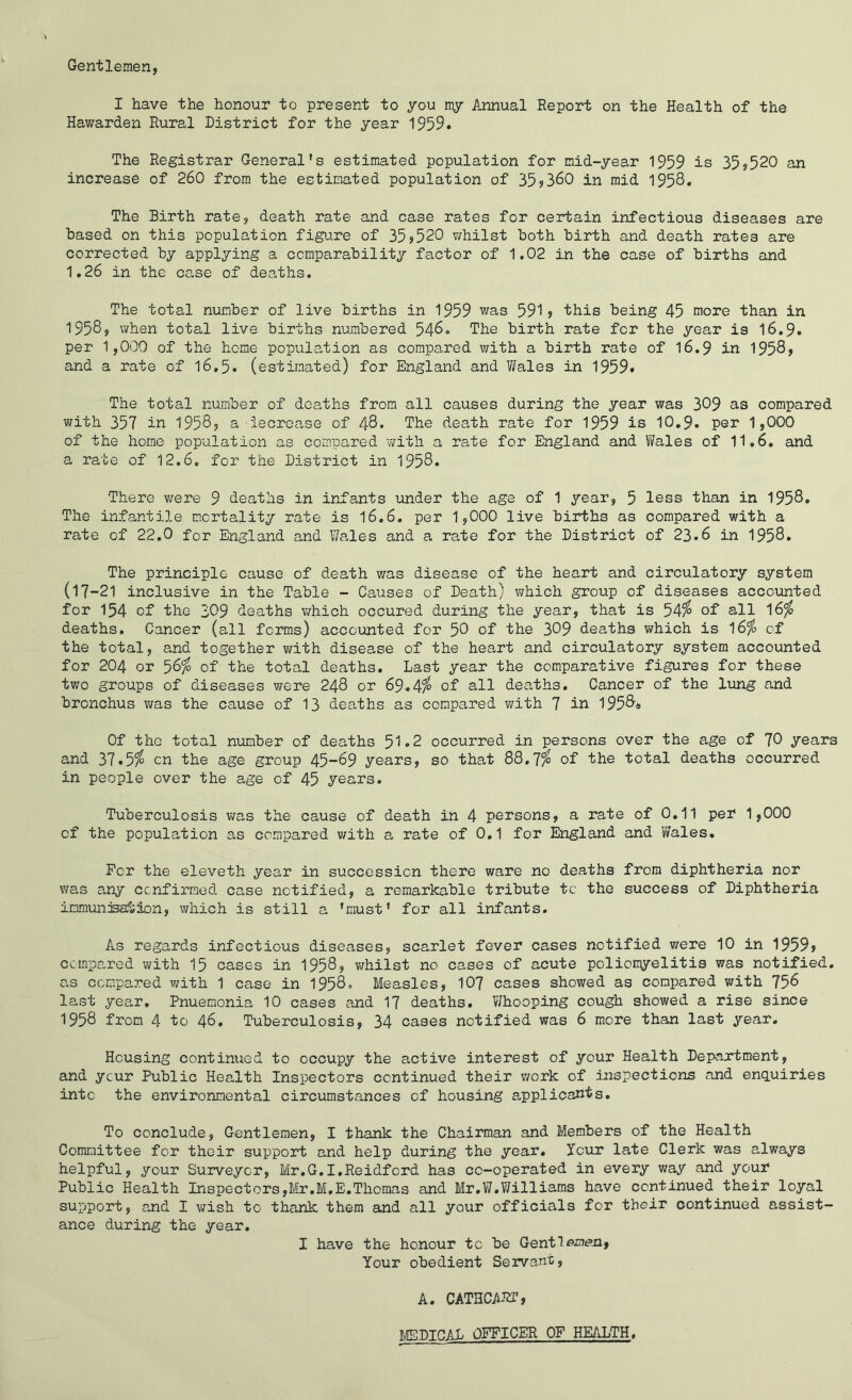 Gentlemen, I have the honour to present to you nyr Annual Report on the Health of the Hawarden Rural District for the year 1959. The Registrar General’s estimated population for mid-year 1959 is 35,520 an increase of 260 from the estimated population of 35?360 in mid 1958. The Birth rate, death rate and case rates for certain infectious diseases are Based on this population figure of 35?520 whilst Both Birth and death rates are corrected By applying a ccmparaBility factor of 1.02 in the case of Births and 1.26 in the ca.se of dearths. The total number of live Births in 1959 was 591? this Being 45 more than in 1958, when total live Births numbered 546. The Birth rate for the year is 16,9. per 1,000 of the home population as compared with a Birth rate of I6.9 in 1958, and a rate of I6.5. (estimated) for England and Wales in 1959. The total number of deaths from all causes during the year was 309 as compared with 357 in 1958, a iecrease of 48. The death rate for 1959 is 10,9. per 1,000 of the home population as compared with a rate for England and Wales of 11.6. and a rate of 12.6. for the District in 1958. There v/ere 9 deaths in infants under the age of 1 year, 5 less than in 1958. The infantile m.crtality rate is I6.6. per 1,000 live Births as compared with a rate of 22.0 for England and Wales and a rate for the District of 23.6 in 1958. The principle cause of death v/as disease of the heart and circulatory system (17-21 inclusive in the Table - Causes of Death) v/hich group of diseases accounted for 154 of the 309 deaths v/hich occured during the year, that is 54^ of all 16^ deaths. Cancer (all forms) accounted for 5G of the 309 deaths which is 16^ of the total, and together with disease of the heart and circulatory system accounted for 204 or 56^ of the total deaths. Last year the comparative figures for these two groups of diseases were 248 or 69.4^ of all desiths. Cancer of the lung and Bronchus was the cause of 13 deaths as compared with 7 in 1958* Of tho total number of deaths 51.2 occurred in persons over the age of 70 years and 37.5^ cn the age group 45-69 years, so that 88.7^ of the total deaths occurred in people over the age of 45 years. Tuberculosis v/as the cause of death in 4 persons, a rate of 0,11 per 1,000 of the population as compared with a rate of 0,1 for England and Wales. Per the eleveth year in succession there ware no deaths from diphtheria nor was any cenfirmed case notified, a remarkable tribute to the success of Diphtheria immunisation, which is still a 'must’ for all infants. As regards infectious diseases, scarlet fever cases notified v/ere 10 in 1959? compared with 15 cases in 1958, v/hilst no cases of acute poliomyelitis was notified, as compared v/ith 1 case in 1958. Measles, IO7 cases showed as compared with 756 last year. Pnuemonia 10 cases and 17 deaths. Whooping cough showed a rise since 1958 from 4 to 46. Tuberculosis, 34 cases notified was 6 more than last year. Housing continued to occupy the active interest of your Health Department, and ycur Public Health Inspectors continued their v/ork of inspections and enq.uiries into the environmental circumstances of housing applicants. To conclude. Gentlemen, I thank the Chairman and Members of the Health Committee for their support and help during the year, Icur late Clerk was always helpful, your Surveyor, Mr.G.I.Reidford has co-operated in every way and your Public Health Inspectors,Mr.M.E,Thomas and Mr,W.?/illiams have continued their loyal support, and I wish to thank them and all your officials for their continued assist- ance during the year. I have the honour to Be Gentlemen, Your obedient Servant, A. CATHCA12T, T'ilEPTnAL OFFICER OP HEALTH.
